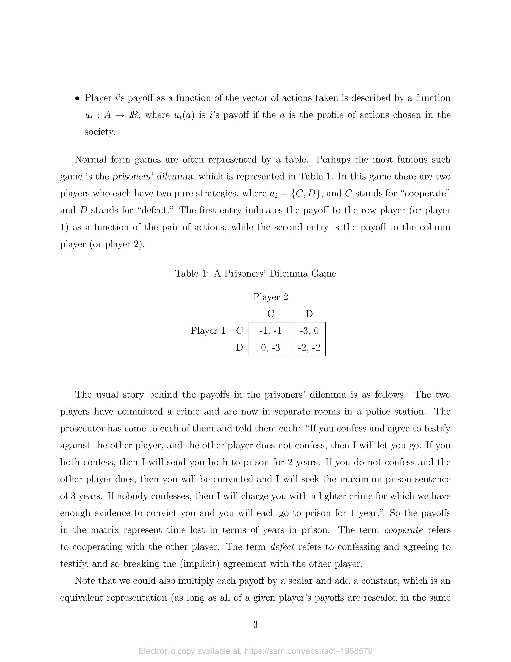 • Player i’s payoff as a function of the vector of actions taken is described by a function
ui : A → I
R, where ui(a) is i’s payoff if the a is the profile of actions chosen in the
society.
Normal form games are often represented by a table. Perhaps the most famous such
game is the prisoners’ dilemma, which is represented in Table 1. In this game there are two
players who each have two pure strategies, where ai = {C, D}, and C stands for “cooperate”
and D stands for “defect.” The first entry indicates the payoff to the row player (or player
1) as a function of the pair of actions, while the second entry is the payoff to the column
player (or player 2).
Table 1: A Prisoners’ Dilemma Game
Player 2
C D
Player 1 C -1, -1 -3, 0
D 0, -3 -2, -2
The usual story behind the payoffs in the prisoners’ dilemma is as follows. The two
players have committed a crime and are now in separate rooms in a police station. The
prosecutor has come to each of them and told them each: “If you confess and agree to testify
against the other player, and the other player does not confess, then I will let you go. If you
both confess, then I will send you both to prison for 2 years. If you do not confess and the
other player does, then you will be convicted and I will seek the maximum prison sentence
of 3 years. If nobody confesses, then I will charge you with a lighter crime for which we have
enough evidence to convict you and you will each go to prison for 1 year.” So the payoffs
in the matrix represent time lost in terms of years in prison. The term cooperate refers
to cooperating with the other player. The term defect refers to confessing and agreeing to
testify, and so breaking the (implicit) agreement with the other player.
Note that we could also multiply each payoff by a scalar and add a constant, which is an
equivalent representation (as long as all of a given player’s payoffs are rescaled in the same
3
Electronic copy available at: https://ssrn.com/abstract=1968579
 
