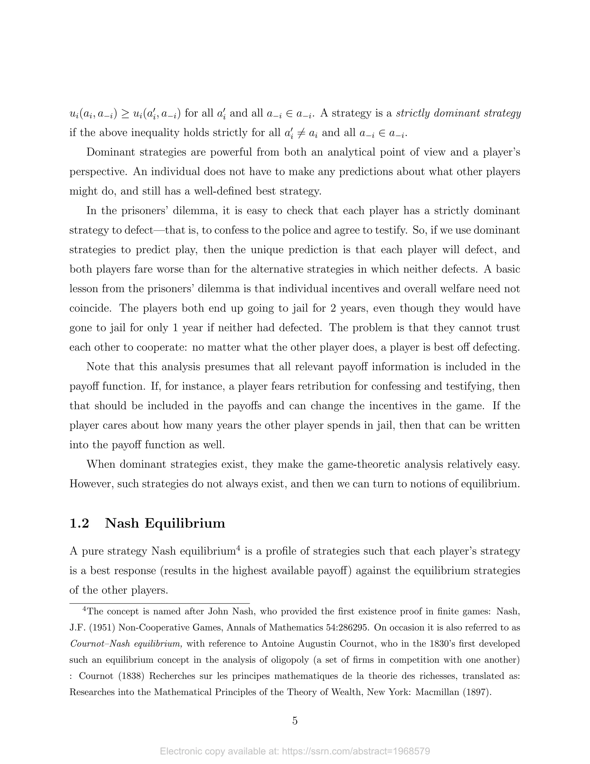 ui(ai, a−i) ≥ ui(a0
i, a−i) for all a0
i and all a−i ∈ a−i. A strategy is a strictly dominant strategy
if the above inequality holds strictly for all a0
i 6= ai and all a−i ∈ a−i.
Dominant strategies are powerful from both an analytical point of view and a player’s
perspective. An individual does not have to make any predictions about what other players
might do, and still has a well-defined best strategy.
In the prisoners’ dilemma, it is easy to check that each player has a strictly dominant
strategy to defect—that is, to confess to the police and agree to testify. So, if we use dominant
strategies to predict play, then the unique prediction is that each player will defect, and
both players fare worse than for the alternative strategies in which neither defects. A basic
lesson from the prisoners’ dilemma is that individual incentives and overall welfare need not
coincide. The players both end up going to jail for 2 years, even though they would have
gone to jail for only 1 year if neither had defected. The problem is that they cannot trust
each other to cooperate: no matter what the other player does, a player is best off defecting.
Note that this analysis presumes that all relevant payoff information is included in the
payoff function. If, for instance, a player fears retribution for confessing and testifying, then
that should be included in the payoffs and can change the incentives in the game. If the
player cares about how many years the other player spends in jail, then that can be written
into the payoff function as well.
When dominant strategies exist, they make the game-theoretic analysis relatively easy.
However, such strategies do not always exist, and then we can turn to notions of equilibrium.
1.2 Nash Equilibrium
A pure strategy Nash equilibrium4
is a profile of strategies such that each player’s strategy
is a best response (results in the highest available payoff) against the equilibrium strategies
of the other players.
4
The concept is named after John Nash, who provided the first existence proof in finite games: Nash,
J.F. (1951) Non-Cooperative Games, Annals of Mathematics 54:286295. On occasion it is also referred to as
Cournot–Nash equilibrium, with reference to Antoine Augustin Cournot, who in the 1830’s first developed
such an equilibrium concept in the analysis of oligopoly (a set of firms in competition with one another)
: Cournot (1838) Recherches sur les principes mathematiques de la theorie des richesses, translated as:
Researches into the Mathematical Principles of the Theory of Wealth, New York: Macmillan (1897).
5
Electronic copy available at: https://ssrn.com/abstract=1968579
 