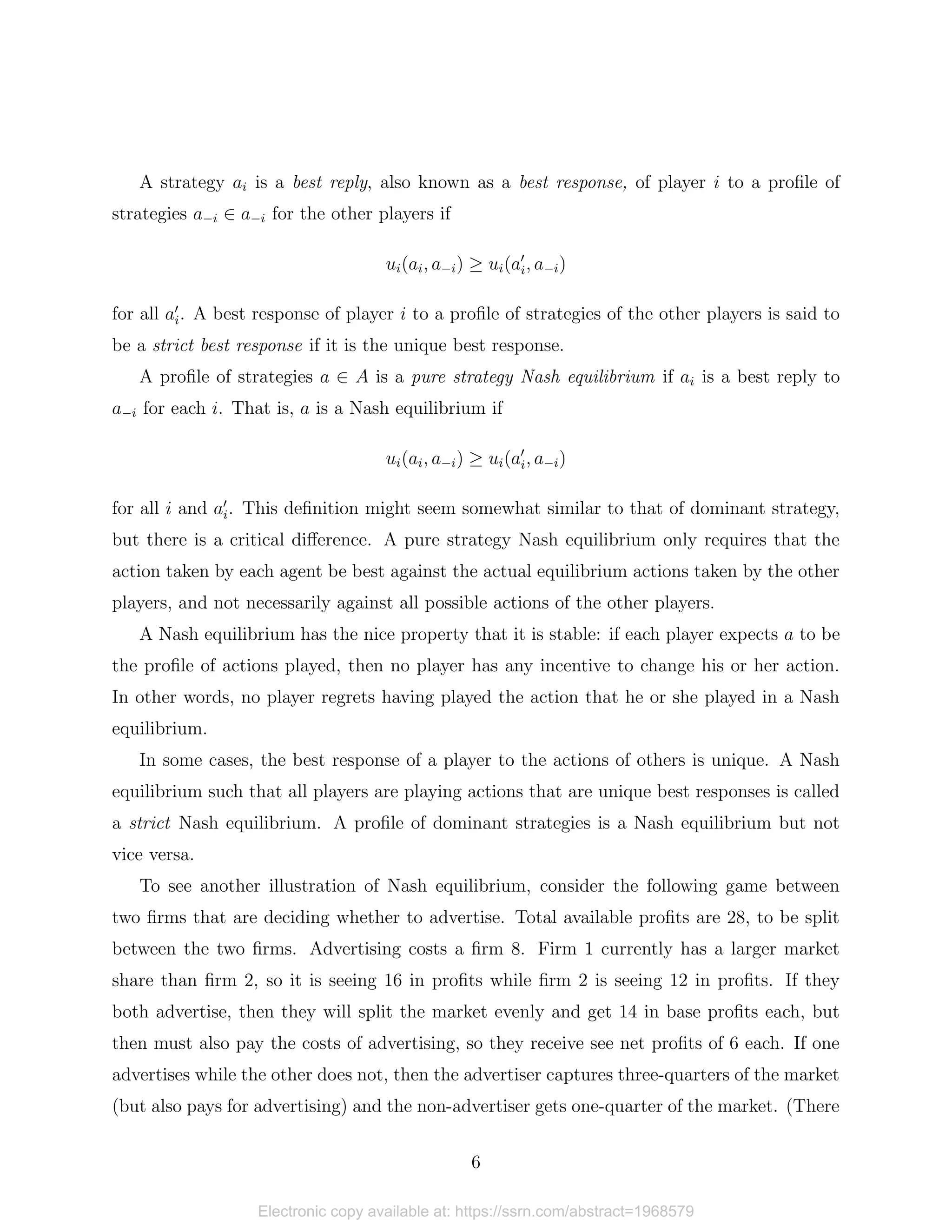 A strategy ai is a best reply, also known as a best response, of player i to a profile of
strategies a−i ∈ a−i for the other players if
ui(ai, a−i) ≥ ui(a0
i, a−i)
for all a0
i. A best response of player i to a profile of strategies of the other players is said to
be a strict best response if it is the unique best response.
A profile of strategies a ∈ A is a pure strategy Nash equilibrium if ai is a best reply to
a−i for each i. That is, a is a Nash equilibrium if
ui(ai, a−i) ≥ ui(a0
i, a−i)
for all i and a0
i. This definition might seem somewhat similar to that of dominant strategy,
but there is a critical difference. A pure strategy Nash equilibrium only requires that the
action taken by each agent be best against the actual equilibrium actions taken by the other
players, and not necessarily against all possible actions of the other players.
A Nash equilibrium has the nice property that it is stable: if each player expects a to be
the profile of actions played, then no player has any incentive to change his or her action.
In other words, no player regrets having played the action that he or she played in a Nash
equilibrium.
In some cases, the best response of a player to the actions of others is unique. A Nash
equilibrium such that all players are playing actions that are unique best responses is called
a strict Nash equilibrium. A profile of dominant strategies is a Nash equilibrium but not
vice versa.
To see another illustration of Nash equilibrium, consider the following game between
two firms that are deciding whether to advertise. Total available profits are 28, to be split
between the two firms. Advertising costs a firm 8. Firm 1 currently has a larger market
share than firm 2, so it is seeing 16 in profits while firm 2 is seeing 12 in profits. If they
both advertise, then they will split the market evenly and get 14 in base profits each, but
then must also pay the costs of advertising, so they receive see net profits of 6 each. If one
advertises while the other does not, then the advertiser captures three-quarters of the market
(but also pays for advertising) and the non-advertiser gets one-quarter of the market. (There
6
Electronic copy available at: https://ssrn.com/abstract=1968579
 