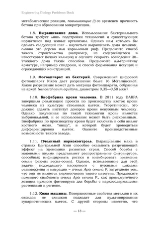 Engineering Biology Problems Book
— 13 —
метаболические реакции, повышающие (!) со временем прочность
бетона при образовании микротрещин.
1.8. Выращивание дома. Использование бактериального
бетона требует лишь подстройки технологий и существующих
нормативов под живые организмы. Однако нам хотелось бы
сделать следующий шаг – научиться выращивать дома целиком,
словно это дерево или коралловый риф. Предложите способ
такого строительства (например, из содержащегося в
известковых почвах кальция) и оцените скорость возведения 30-
этажного дома таким способом. Предложите альтернативу
арматуре, например спидроин, и способ формования несущих и
ограждающих конструкций.
1.9. Фотоаппарат из бактерий. Современный цифровой
фотоаппарат Nikon дает разрешение более 16 Мегапикселей.
Какое разрешение может дать матрица фотоаппарата, собранная
из архей Nanoarchaeum equitans, диаметром 0,35—0,50 мкм?
1.10. Биофабрика крови человека. В 2011 году DARPA
завершила реализацию проекта по производству клеток крови
человека из культуры стволовых клеток. Теоретически, это
должно сделать институт доноров крови ненужным человеку.
Однако полученная по такой технологии кровь является
эмбриональной, и ее использование может быть рискованным.
Биофабрика по производству крови будет включать в себя аналог
костного мозга, “нишу”, в которой будет проводиться
дифференцировка клеток. Оцените производственные
возможности такого завода.
1.11. Пчелиный наркоконтроль. Выращивание мака в
странах Центральной Азии способно оказывать разрушающий
эффект на экономики развитых стран. Способ борьбы с
маковыми полями представляет распространение фитовирусов,
способных инфицировать ростки и ингибировать появление
семян (сезоны весна-осень). Однако, использование для этой
задачи подходящего насекомого с нужными циклами
размножения и миграции – пчелы Apis cerana F. затруднено тем,
что она не является переносчиком такого патогена. Предложите
полезного симбионта пчелы Apis cerana F., как промежуточного
хозяина нужного фитовируса для борьбы с наркосодержащими
растениями в регионе.
1.12. Кожа машины. Поверхностные свойства металлов и их
оксидов не слишком подходят для культивирования
эукариотических клеток. С другой стороны известно, что
 
