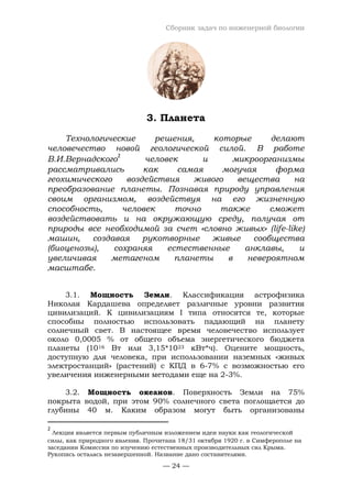 Сборник задач по инженерной биологии
— 24 —
3. Планета
Технологические решения, которые делают
человечество новой геологической силой. В работе
В.И.Вернадского
2
человек и микроорганизмы
рассматривались как самая могучая форма
геохимического воздействия живого вещества на
преобразование планеты. Познавая природу управления
своим организмом, воздействуя на его жизненную
способность, человек точно также сможет
воздействовать и на окружающую среду, получая от
природы все необходимой за счет «словно живых» (life-like)
машин, создавая рукотворные живые сообщества
(биоценозы), сохраняя естественные анклавы, и
увеличивая метагеном планеты в невероятном
масштабе.
3.1. Мощность Земли. Классификация астрофизика
Николая Кардашева определяет различные уровни развития
цивилизаций. К цивилизациям I типа относятся те, которые
способны полностью использовать падающий на планету
солнечный свет. В настоящее время человечество использует
около 0,0005 % от общего объема энергетического бюджета
планеты (1016 Вт или 3,15*1023 кВт*ч). Оцените мощность,
доступную для человека, при использовании наземных «живых
электростанций» (растений) с КПД в 6-7% с возможностью его
увеличения инженерными методами еще на 2-3%.
3.2. Мощность океанов. Поверхность Земли на 75%
покрыта водой, при этом 90% солнечного света поглощается до
глубины 40 м. Каким образом могут быть организованы
2
Лекция является первым публичным изложением идеи науки как геологической
силы, как природного явления. Прочитана 18/31 октября 1920 г. в Симферополе на
заседании Комиссии по изучению естественных производительных сил Крыма.
Рукопись осталась незавершенной. Название дано составителями.
 
