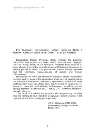 Engineering Biology Problems Book
— 3 —
Ilya Klabukov. Engineering Biology Problems Book /
Moscow, Research community, 2016. – 54 p. (in Russian)
Engineering Biology Problems Book contains the physical,
biomedical and engineering tasks, which solution with biological
tools will bring benefit to all mankind. Problems Book consists of
seven chapters according to applications of biological technologies to
various parties of actual and perspective human activity: wellness
and life extension, transformation of nature and human
enhancement.
Descriptions of tasks are devoted to biological object modification
methods and versions of the application of engineered biosystems for
the solution of biomedical, industrial, agricultural, ethical and other
problems. Solving of the offered tasks can be based on original use of
advanced molecular and cellular technologies, including genome
editing systems (CRISPR/Cas9, TALEN, ZF), synthetic receptors,
biomaterials, etc.
The Book is intended for students with engineering mentality
who are wishing to find oneself in designing of super-systems of the
new industry of biotechnological superiority.
© I.D. Klabukov, 2015-2016.
Engineering Biology Problems
Book, v.0.2
 
