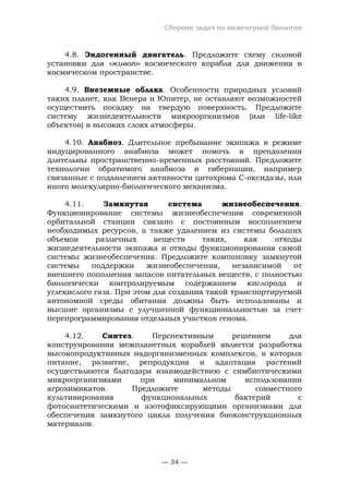 Сборник задач по инженерной биологии
— 34 —
4.8. Эндогенный двигатель. Предложите схему силовой
установки для «живого» космического корабля для движения в
космическом пространстве.
4.9. Внеземные облака. Особенности природных условий
таких планет, как Венера и Юпитер, не оставляют возможностей
осуществить посадку на твердую поверхность. Предложите
систему жизнедеятельности микроорганизмов (или life-like
объектов) в высоких слоях атмосферы.
4.10. Анабиоз. Длительное пребывание экипажа в режиме
индуцированного анабиоза может помочь в преодолении
длительны пространственно-временных расстояний. Предложите
технологии обратимого анабиоза и гибернации, например
связанные с подавлением активности цитохрома С-оксидазы, или
иного молекулярно-биологического механизма.
4.11. Замкнутая система жизнеобеспечения.
Функционирование системы жизнеобеспечения современной
орбитальной станции связано с постоянным восполнением
необходимых ресурсов, а также удалением из системы больших
объемов различных веществ таких, как отходы
жизнедеятельности экипажа и отходы функционирования самой
системы жизнеобеспечения. Предложите компоновку замкнутой
системы поддержки жизнеобеспечения, независимой от
внешнего пополнения запасов питательных веществ, с полностью
биологически контролируемым содержанием кислорода и
углекислого газа. При этом для создания такой транспортируемой
автономной среды обитания должны быть использованы и
высшие организмы с улучшенной функциональностью за счет
перепрограммирования отдельных участков генома.
4.12. Синтез. Перспективным решением для
конструирования межпланетных кораблей является разработка
высокопродуктивных надорганизменных комплексов, в которых
питание, развитие, репродукция и адаптация растений
осуществляются благодаря взаимодействию с симбиотическими
микроорганизмами при минимальном использовании
агрохимикатов. Предложите методы совместного
культивирования функциональных бактерий с
фотосинтетическими и азотофиксирующими организмами для
обеспечения замкнутого цикла получения биоконструкционных
материалов.
 