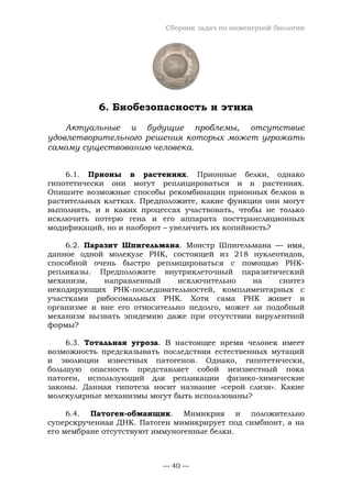 Сборник задач по инженерной биологии
— 40 —
6. Биобезопасность и этика
Актуальные и будущие проблемы, отсутствие
удовлетворительного решения которых может угрожать
самому существованию человека.
6.1. Прионы в растениях. Прионные белки, однако
гипотетически они могут реплицироваться и в растениях.
Опишите возможные способы рекомбинации прионных белков в
растительных клетках. Предположите, какие функции они могут
выполнять, и в каких процессах участвовать, чтобы не только
исключить потерю гена и его аппарата посттрансляционных
модификаций, но и наоборот – увеличить их копийность?
6.2. Паразит Шпигельмана. Монстр Шпигельмана — имя,
данное одной молекуле РНК, состоящей из 218 нуклеотидов,
способной очень быстро реплицироваться с помощью РНК-
репликазы. Предположите внутриклеточный паразитический
механизм, направленный исключительно на синтез
некодирующих РНК-последовательностей, комплиментарных с
участками рибосомальных РНК. Хотя сама РНК живет в
организме и вне его относительно недолго, может ли подобный
механизм вызвать эпидемию даже при отсутствии вирулентной
формы?
6.3. Тотальная угроза. В настоящее время человек имеет
возможность предсказывать последствия естественных мутаций
и эволюции известных патогенов. Однако, гипотетически,
большую опасность представляет собой неизвестный пока
патоген, использующий для репликации физико-химические
законы. Данная гипотеза носит название «серой слизи». Какие
молекулярные механизмы могут быть использованы?
6.4. Патоген-обманщик. Мимикрия и положительно
суперскрученная ДНК. Патоген мимикрирует под симбионт, а на
его мембране отсутствуют иммуногенные белки.
 