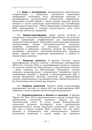 Engineering Biology Problems Book
— 41 —
6.5. Вирус с потенциалом. Проникновение единственного
сперматозоида в яйцеклетку достигается изменением
мембранного потенциала после растворения оболочки и
высвобождения наследственной генетической информации.
Предложите способы борьбы с таким «умным» вирусом, деление
которого в клетке происходит единственный раз, высвобождая
везикулярный транспорт с РНК и ферментами. Суперскрученную
ДНК, транскрипция с которой осуществляется лишь после
отсутствия клеток для заражения.
6.6. Вирион-трансформер. Вирус группа устойчив к
вакцинации в результате антигенной изменчивости, что зачастую
делает вакцинацию неэффективной для предотвращения
эпидемической опасности. Предложите гипотетический механизм
альтернативной сборки последовательностей патогенов,
например основанный на принципах альтернативного
сплайсинга и мобильных элементов, который бы приводил к
случайному изменению третичной/четвертичной структуры
белков вириона при сохранении функционала и свойств в
ограниченных пределах.
6.7. Подделка личности. В фильме “Гаттака” задача
идентификации личности связана с постоянным прохождением
ДНК-теста. Сегодня (2016 г.) идентификация личности основана
на подсчете количества STR-повторов, а перспективные системы
– будут основаны на SNP-мутациях. Предложите систему
геномного редактирования, позволяющую специфично внести
необходимые мутации в ядерной и митохондриальной ДНК в
клетках буккального эпителия слизистой рта, кроветворных
клетках, кератиноцитах и меланоцитах кожи, причем безопасно и
без болезненных последствий для человека.
6.8. Подмена родителей. Оцените риски использования
расширенной системы из задачи 6.7 для редактирования ДНК
эмбриона с целью подмены личности родителя/родителей.
6.9. Супердолгожители в бизнесе и политике. В фильме
“Время” (In Time, 2011) продолжительность жизни человека была
эквивалентна количеству денежных средств на его
“биологическом счету”. В случае успеха биомедицинских
технологий условного бессмертия, когда максимальная
продолжительность жизни превышает длительность эпохи или
эры, они в первую очередь будут доступны тем, кто имеет
желание и возможность ими воспользоваться. Оцените
последствия появления в элитах людей, чьи горизонты
 