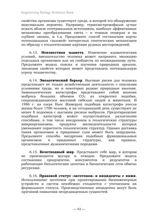 Engineering Biology Problems Book
— 43 —
свойства организма существует среда, в которой его обнаружение
максимально вероятно. Например, термоэкстремофилов лучше
искать вблизи геотермальных источников, наиболее эффективные
механизмы преобразования света – в темных пещерах и на
глубине океана, и т.д. Предложите способ составления карты
потенциальных «залежей» интересных генетических механизмов
по образцу с геологическими картами рудных месторождений.
6.13. Неизвестная планета. Изменение климатических
условий, вмешательство человека может направить эволюцию
отдельных организмов или их сообществ по неожиданному пути.
Предложите модель поиска и изучения природных ареалов,
эволюция свойств которых может представлять потенциальную
угрозу человечеству.
6.14. Экологический барьер. Высокие риски для человека
представляет не только хозяйственная деятельность с опасными
условиями труда, но и некоторые редкие природные явления.
Лимнологические катастрофы представляют собой явление
выброса больших объемов CO2 из открытого водоёма,
сопровождающегося массовой гибелью людей и животных. В
1986 г. на озере Ньос (Камерун) подобная катастрофа унесла
жизни более 1700 человек, и на сегодняшний день существуют не
менее 8 водоемов с высоким риском выбросов. Предотвращение
подобных катастроф может осуществляться различными
способами, в том числе внедрением в геологические структуры
микроорганизмов, продукты жизнедеятельности которых
уменьшают пористость геологических структур. Однако доставка
таких организмов в придонные слои может быть затруднена.
Предложите способы внедрения подобных функциональных
организмов в придонные структуры, как правило,
представленные вулканическими породами.
6.15. Безотходный мир. Представьте себе мир, в котором
не производится мусора и отходов. Предложите модель
состыковки продуцентов, консументов и редуцентов в
работающие биологические цепочки и биологические сети обмена
ресурсами.
6.16. Правовой статус «заготовок» и инциденты с ними.
Использование заготовок при проектировании биоинженерных
устройств и систем неизбежно столкнется с уточнением их
формального статуса. Производственные инциденты могут быть
причиной появления непредвиденных сущностей.
 