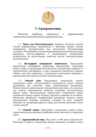 Сборник задач по инженерной биологии
— 44 —
7. Суперсистемы
Решение проблем, связанных с управлением
сложностью биологической суперсистемы.
7.1. Чипы для биостимуляции. Наиболее близкий сегодня
способ киборгизации заключается в обучении живых систем
восприятию электрических или оптических (оптогенетика)
сигналов. Разработайте способ коммуникаций растения/культуры
животных клеток/эмбриона с компьютером посредством
воздействия на рецепторные свойства клеток электрическими
потенциалами.
7.2. Интерфейс домашнего животного. Предложите
архитектуру интерфейса мобильных приложений, системами
умного дома и средствами безопасности посредством удобного и
симпатичного интерфейса в виде домашнего животного (кошка,
собака, или иное животное с развитыми голосовыми связками и
адаптивной системой суставов и мускулатуры).
7.3. Умный дом. Предложите концепцию умного
загородного дома, использующего возможности своего живого
окружения для решения задач управляющей программы.
Реалистичность предполагает ограничение действия: это означает
что задачи выполняются живыми клетками исключительно
вблизи дома. Использование химических соединений также
ограничено ввиду острых запахов, вредного влияния на человека.
Насколько правильно подобранный репертуар запахов может
нивелировать влияние погодных условий на рост урожая?
Поможет ли экстракция фагов в воду для полива увеличить тепло
в доме зимой?
7.4. Умный город. Предложите концепцию умного дома,
самостоятельно решающего проблемы своих жителей, в городской
черте.
7.5. Дружелюбный мир. Мир таит в себе массу опасностей.
Ежегодно в мире от нападения диких животных погибает около
 