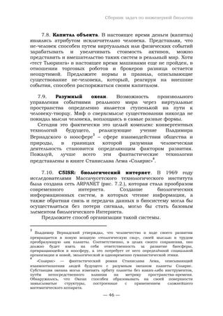 Сборник задач по инженерной биологии
— 46 —
7.8. Капитал объекта. В настоящее время деньги (капитал)
являлись атрибутом исключительно человека. Представляя, что
не-человек способен путем виртуальных или физических событий
зарабатывать и увеличивать стоимость активов, можно
представить и вмешательство таких систем в реальный мир. Хотя
«тест Тьюринга» в настоящее время машинами еще не пройден, в
отношении торговых роботов и брокеров разница остается
неощутимой. Предложите нормы и правила, описывающие
существование не-человека, который, реагируя на внешние
события, способен распоряжаться своим капиталом.
7.9. Разумный океан. Возможность произвольного
управления событиями реального мира через виртуальные
пространства определенно является ступенькой на пути к
человеку-творцу. Миф о сверхсмысле существования никогда не
покидал мысли человека, воплощаясь в самые разные формы.
Сегодня это фактически это целый комплекс конвергентных
технологий будущего, реализующие учение Владимира
Вернадского о ноосфере
3
– сфере взаимодействия общества и
природы, в границах которой разумная человеческая
деятельность становится определяющим фактором развития.
Пожалуй, лучше всего эти фантастические технологии
представлены в книге Станислава Лема «Солярис»
4
.
7.10. C5ISR: биологический интернет. В 1969 году
исследователями Массачусетского технологического института
была создана сеть ARPANET (рис. 7.2.), которая стала прообразом
современного интернета. Создание биологических
информационных систем, в которых чтение информации, а
также обратная связь и передача данных в биосистему могла бы
осуществляться без потери сигнала, могло бы стать базовым
элементом биологического Интернета.
Предложите способ организации такой системы.
3
Владимир Вернадский утверждал, что человечество в ходе своего развития
превращается в новую мощную «геологическую силу», своей мыслью и трудом
преобразующую лик планеты. Соответственно, в целях своего сохранения, оно
должно будет взять на себя ответственность за развитие биосферы,
превращающейся в ноосферу, а это потребует от него определённой социальной
организации и новой, экологической и одновременно гуманистической этики.
4
«Солярис» — фантастический роман Станислава Лема, описывающий
взаимоотношения людей будущего c разумным океаном планеты Солярис.
Субстанция океана могла изменять орбиту планеты без каких-либо инструментов,
путём непосредственного влияния на метрику пространства-времени.
Обнаружилось, что Океан способен образовывать на своей поверхности
замысловатые структуры, построенные с применением сложнейшего
математического аппарата.
 