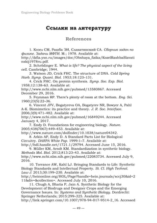 Engineering Biology Problems Book
— 49 —
Ссылки на литературу
References
1. Козел СМ, Рашба ЭИ, Славатинский СА. Сборник задач по
физике. Задачи МФТИ. М.; 1978. Available at:
http://ikfia.ysn.ru/images/doc/Obshaya_fizika/KozelRashbaSlavati
nskij1978ru.pdf.
2. Schrödinger E. What is life? The physical aspect of the living
cell. Cambridge; 1944.
3. Watson JD, Crick FHC. The structure of DNA. Cold Spring
Harb. Symp. Quant. Biol. 1953;18:123–131.
4. Crick FHC. On protein synthesis. Symp. Soc. Exp. Biol.
1958;12:138–63. Available at:
http://www.ncbi.nlm.nih.gov/pubmed/13580867. Accessed
December 29, 2016.
5. Feynman RP. There’s plenty of room at the bottom. Eng. Sci.
1960;23(5):22–36.
6. Vincent JFV, Bogatyreva OA, Bogatyrev NR, Bowyer A, Pahl
A-K. Biomimetics: its practice and theory. J. R. Soc. Interface.
2006;3(9):471–482. Available at:
http://www.ncbi.nlm.nih.gov/pubmed/16849244. Accessed
January 4, 2017.
7. Endy D. Foundations for engineering biology. Nature.
2005;438(7067):449–453. Available at:
http://www.nature.com/doifinder/10.1038/nature04342.
8. Arkin AP, Endy D. A Standard Parts List for Biological
Circuitry. DARPA White Pap. 1999:1–7. Available at:
http://hdl.handle.net/1721.1/29794. Accessed June 15, 2016.
9. Müller KM, Arndt KM. Standardization in synthetic biology.
Methods Mol. Biol. 2012;813:23–43. Available at:
http://www.ncbi.nlm.nih.gov/pubmed/22083734. Accessed July 9,
2016.
10. Torrance AW, Kahl LJ. Bringing Standards to Life: Synthetic
Biology Standards and Intellectual Property. St. Cl. High Technol.
Law J. 2013;30:199–230. Available at:
http://heinonline.org/HOL/Page?handle=hein.journals/sccj30&id=2
11&div=&collection=. Accessed July 10, 2016.
11. Chugh A, Bhatia P, Jain A. Synthetic Biology for the
Development of Biodrugs and Designer Crops and the Emerging
Governance Issues. In: Systems and Synthetic Biology. Dordrecht:
Springer Netherlands; 2015:299–325. Available at:
http://link.springer.com/10.1007/978-94-017-9514-2_16. Accessed
 