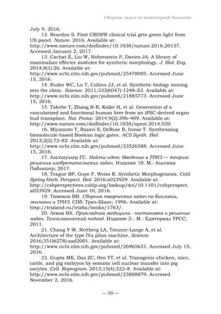 Сборник задач по инженерной биологии
— 50 —
July 9, 2016.
12. Reardon S. First CRISPR clinical trial gets green light from
US panel. Nature. 2016. Available at:
http://www.nature.com/doifinder/10.1038/nature.2016.20137.
Accessed January 2, 2017.
13. Cachat E, Liu W, Hohenstein P, Davies JA. A library of
mammalian effector modules for synthetic morphology. J. Biol. Eng.
2014;8(1):26. Available at:
http://www.ncbi.nlm.nih.gov/pubmed/25478005. Accessed June
15, 2016.
14. Ruder WC, Lu T, Collins JJ, et al. Synthetic biology moving
into the clinic. Science. 2011;333(6047):1248–52. Available at:
http://www.ncbi.nlm.nih.gov/pubmed/21885773. Accessed June
15, 2016.
15. Takebe T, Zhang R-R, Koike H, et al. Generation of a
vascularized and functional human liver from an iPSC-derived organ
bud transplant. Nat. Protoc. 2014;9(2):396–409. Available at:
http://www.nature.com/doifinder/10.1038/nprot.2014.020.
16. Miyamoto T, Razavi S, DeRose R, Inoue T. Synthesizing
biomolecule-based Boolean logic gates. ACS Synth. Biol.
2013;2(2):72–82. Available at:
http://www.ncbi.nlm.nih.gov/pubmed/23526588. Accessed June
15, 2016.
17. Альтшуллер ГС. Найти идею: Введение в ТРИЗ — теорию
решения изобретательских задач. Издание 10. М.: Альпина
Паблишер; 2017.
18. Teague BP, Guye P, Weiss R. Synthetic Morphogenesis. Cold
Spring Harb. Perspect. Biol. 2016:a023929. Available at:
http://cshperspectives.cshlp.org/lookup/doi/10.1101/cshperspect.
a023929. Accessed June 10, 2016.
19. Тимохов ВИ. Сборник творческих задач по биологии,
экологии и ТРИЗ. СПб: Триз-Шанс; 1996. Available at:
http://trizland.ru/trizba/books/1763/.
20. Леках ВА. Прикладная медицина - постановка и решение
задач. Технологический подход. Издание 2-. М.: Едиториал УРСС;
2011.
21. Chang Y-W, Rettberg LA, Treuner-Lange A, et al.
Architecture of the type IVa pilus machine. Science.
2016;351(6278):aad2001. Available at:
http://www.ncbi.nlm.nih.gov/pubmed/26965631. Accessed July 15,
2016.
22. Gupta MK, Das ZC, Heo YT, et al. Transgenic chicken, mice,
cattle, and pig embryos by somatic cell nuclear transfer into pig
oocytes. Cell. Reprogram. 2013;15(4):322–8. Available at:
http://www.ncbi.nlm.nih.gov/pubmed/23808879. Accessed
November 2, 2016.
 