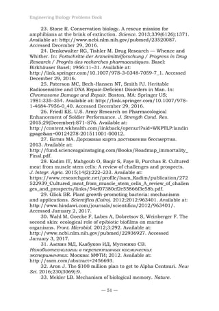 Engineering Biology Problems Book
— 51 —
23. Stone R. Conservation biology. A rescue mission for
amphibians at the brink of extinction. Science. 2013;339(6126):1371.
Available at: http://www.ncbi.nlm.nih.gov/pubmed/23520087.
Accessed December 29, 2016.
24. Denkewalter RG, Tishler M. Drug Research — Whence and
Whither. In: Fortschritte der Arzneimittelforschung / Progress in Drug
Research / Progrès des recherches pharmaceutiques. Basel:
Birkhäuser Basel; 1966:11–31. Available at:
http://link.springer.com/10.1007/978-3-0348-7059-7_1. Accessed
December 29, 2016.
25. Paterson MC, Bech-Hansen NT, Smith PJ. Heritable
Radiosensitive and DNA Repair-Deficient Disorders in Man. In:
Chromosome Damage and Repair. Boston, MA: Springer US;
1981:335–354. Available at: http://link.springer.com/10.1007/978-
1-4684-7956-0_40. Accessed December 29, 2016.
26. Friedl KE. U.S. Army Research on Pharmacological
Enhancement of Soldier Performance. J. Strength Cond. Res.
2015;29(December):S71–S76. Available at:
http://content.wkhealth.com/linkback/openurl?sid=WKPTLP:landin
gpage&an=00124278-201511001-00012.
27. Батин МА. Дорожная карта достижения бессмертия.
2013. Available at:
http://fund.scienceagainstaging.com/Books/Roadmap_immortality_
Final.pdf.
28. Kadim IT, Mahgoub O, Baqir S, Faye B, Purchas R. Cultured
meat from muscle stem cells: A review of challenges and prospects.
J. Integr. Agric. 2015;14(2):222–233. Available at:
https://www.researchgate.net/profile/Isam_Kadim/publication/272
522939_Cultured_meat_from_muscle_stem_cells_A_review_of_challen
ges_and_prospects/links/54ef07380cf2e55866f3e58b.pdf.
29. Glick BR. Plant growth-promoting bacteria: mechanisms
and applications. Scientifica (Cairo). 2012;2012:963401. Available at:
http://www.hindawi.com/journals/scientifica/2012/963401/.
Accessed January 2, 2017.
30. Wahl M, Goecke F, Labes A, Dobretsov S, Weinberger F. The
second skin: ecological role of epibiotic biofilms on marine
organisms. Front. Microbiol. 2012;3:292. Available at:
http://www.ncbi.nlm.nih.gov/pubmed/22936927. Accessed
January 3, 2017.
31. Алехин МД, Клабуков ИД, Мусиенко СВ.
Нанобиотехнологии в перспективных космических
экспериментах. Москва: МФТИ; 2012. Available at:
http://ssrn.com/abstract=2456693.
32. Aron J. The $100 million plan to get to Alpha Centauri. New
Sci. 2016;230(3069):9.
33. Mekler LB. Mechanism of biological memory. Nature.
 