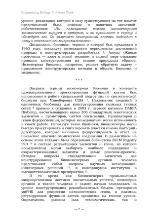 Engineering Biology Problems Book
— 7 —
уровне, реализация которой в силу существующих на тот момент
представлений была описана в понятиях «железной»
робототехники: «Вы помещаете такого миниатюрного
механического хирурга в артерию, и он проникает к сердцу и
обследует его. Он замечает неисправный клапан, подходит к
нему и отсекает его микроскальпелем».
Дисциплина «бионика», термин и которой был предложен в
1960 году, исследует возможности переложения достижений
природы в конструкторских разработках 6. Лозунг «Живые
прототипы — ключ к новой технике», в полной мере отражает
принцип конструирования на основе природных образов.
Инженерная биология, напротив, решает обратную задачу –
приложение конструкторских методов в область биологии и
медицины.
* * *
Впервые термин инженерная биология в контексте
целенаправленного проектирования функций клеток был
использован в работе специальной подгруппы по синтетической
биологии при Минобороны США 7. Накопление сведений о
единичных биоблоках для конструирования сложных генных
сетей 8 привело к созданию в 2002 г. первого каталога DARPA
BioComp, насчитывавшего около 300 стандартных генетических
элементов – промоторов, сайтов связывания, терминаторов и
генов флуоресценции, которые исследователи могли использовать
в своей работе. Используя такие биоблоки, биоинженеры могли
быстро проектировать и синтезировать участки генома бактерий-
детекторов, которые начинали флуоресцировать в ответ на
появление опасного химического соединения. В дальнейшем на
основе этого каталога была образована библиотека IGEM Registry
Part 9 в составе регуляторных элементов и генов, из которой
исследователи могли выбирать наиболее подходящие и
охарактеризованные элементы и целые решения-проекты.
Сегодня вопросы стандартизации элементов для
конструирования биоинженерных органов человека
представляют собой вопросы научных исследований,
инженерных решений 10, и консорциумов институтов и
высокотехнологичных предприятий 11.
В то время, как биоинженерия промышленных
микроорганизмов достигла значительных успехов, инженерия
органов и тканей человека с самого начала замедлилась на
уровне конструирования рекомбинантных белков, препаратов
миРНК для репрессии патологических генов, и плазмид,
регулирующих функции клеток организма на генном уровне.
Определенно, рывком (как технологическим, так и
 