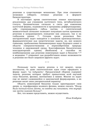 Engineering Biology Problems Book
— 9 —
решения в существующие механизмы. При этом становится
возможно собирать готовые решения в формате
биоконструктора.
В настоящее время синтетические генные конструкции
реализованы для узнавания клеточного типа, метаболического
статуса, биохимических сигналов и света для изменения
клеточной формы, подвижности и программы дифференцировки,
либо спровоцировать гибель клетки, а синтетический
межклеточный сигналинг позволяет популяции клеток принимать
решения и координировать поведение как локально, так и на
глобальном уровне 18. Сегодня среди решаемых био-
инструментами задач находятся в основном производственные,
фармацевтические или энергетические задачи, но, вне всякого
сомнения, проблематика биоинженерных задач будущего лежит в
области совершенствования и переизобретения природы
человека и окружающей среды. Классификация биологических
конструкторских единиц (биоблоков) и способов их
комбинирования для решения инженерных задач в биологии 6,19
и медицине 20 открывает для разработчиков новые возможности
в решении все более широкого фронта задач.
* * *
Поскольку часто задача решена в тот момент, когда
поставлена, то даже гипотетические идеи стоит оформлять в
форму задач "на подумать". Предлагаемый сборник содержит
задачи, решение которых требует привлечения всей научной
силы биологии, физики, математики и химии. Многие из задач
еще не имеют сложившейся и однозначной формулировки, а их
решение носит лишь умозрительный характер.
Область инженерной биологии только приоткрывает свои
двери, и, перефразируя великого физика, можно сказать “Внизу
было полным-полно места, но сегодня мы понимаем, что внутри
нас места намного больше”.
Все, что можно представить, можно осуществить.
Илья Клабуков
 
