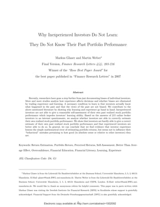 Electronic copy available at: http://ssrn.com/abstract=1002092
Why Inexperienced Investors Do Not Learn:
They Do Not Know Their Past Portfolio Performance
Markus Glaser and Martin Weber∗
Final Version, Finance Research Letters 4(4), 203-216
Winner of the “Ross Best Paper Award” for
the best paper published in “Finance Research Letters” in 2007
Abstract
Recently, researchers have gone a step further from just documenting biases of individual investors.
More and more studies analyze how experience aﬀects decisions and whether biases are eliminated
by trading experience and learning. A necessary condition to learn is that investors actually know
what happened in the past and that the views of the past are not biased. We contribute to the
above mentioned literature by showing why learning and experience go hand in hand. Inexperienced
investors are not able to give a reasonable self-assessment of their own past realized stock portfolio
performance which impedes investors’ learning ability. Based on the answers of 215 online broker
investors to an internet questionnaire, we analyze whether investors are able to correctly estimate
their own realized stock portfolio performance. We show that investors are hardly able to give a correct
estimate of their own past realized stock portfolio performance and that experienced investors are
better able to do so. In general, we can conclude that we ﬁnd evidence that investor experience
lessens the simple mathematical error of estimating portfolio returns, but seems not to inﬂuence their
“behavioral” mistakes pertaining to how good (in absolute sense or relative to other investors) they
are.
Keywords: Return Estimation, Portfolio Return, Perceived Returns, Self-Assessment, Better Than Aver-
age Eﬀect, Overconﬁdence, Financial Education, Financial Literacy, Learning, Experience
JEL Classiﬁcation Code: D8, G1
∗Markus Glaser is from the Lehrstuhl f¨ur Bankbetriebslehre at the Business School, Universit¨at Mannheim, L 5, 2, 68131
Mannheim. E-Mail: glaser@bank.BWL.uni-mannheim.de. Martin Weber is from the Lehrstuhl f¨ur Bankbetriebslehre at the
Business School, Universit¨at Mannheim, L 5, 2, 68131 Mannheim and CEPR, London. E-Mail: weber@bank.BWL.uni-
mannheim.de. We would like to thank an anonymous referee for helpful comments. This paper was in parts written while
Markus Glaser was visiting the Swedish Institute for Financial Research (SIFR) in Stockholm whose support is gratefully
acknowledged. Financial Support from the Deutsche Forschungsgemeinschaft (DFG) is also gratefully acknowledged.
1
 