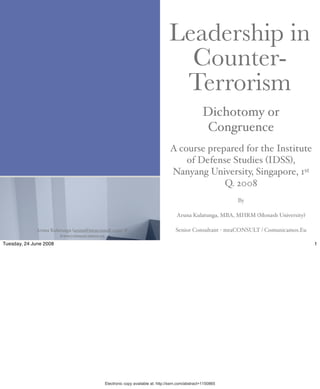 Leadership in
                                                                                 Counter-
                                                                                Terrorism
                                                                                                  Dichotomy or
                                                                                                   Congruence
                                                                               A course prepared for the Institute
                                                                                   of Defense Studies (IDSS),
                                                                               Nanyang University, Singapore, 1st
                                Digitally signed by ARUNA KULATUNGA                         Q. 2008
ARUNA
                                DN: cn=ARUNA KULATUNGA,
                                o=Comunicamos.eu, ou=AD,
                                email=aruna@mac.com, c=ES                                                   By

KULATUNGA
                                Reason: I attest to the accuracy and
                                integrity of this document
                                Location: Murcia, Spain                            Aruna Kulatunga, MBA, MHRM (Monash University)
                                Date: 2008.06.24 19:01:52 +02'00'

             Aruna Kulatunga (aruna@mtaconsult.com) @                             Senior Consultant - mtaCONSULT / Comunicamos.Eu
                       www.comunicamos.eu
Tuesday, 24 June 2008                                                                                                               1




                                           Electronic copy available at: http://ssrn.com/abstract=1150865
 
