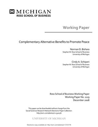  


                                                            Working Paper 

                                                        
    Complementary Alternative Benefits to Promote Peace 
                                                        
                                                                      Norman D. Bishara 
                                                            Stephen M. Ross School of Business  
                                                                        University of Michigan 
                                                                                               
                                                                                               
                                                                           Cindy A. Schipani 
                                                            Stephen M. Ross School of Business  
                                                                        University of Michigan 
                                                                                               
 
 
 
 
 
                                                                                
                                                                                
                                          Ross School of Business Working Paper 
                                                         Working Paper No. 1119 
                                                                December 2008 
 
                                         
            This paper can be downloaded without charge from the  
         Social Sciences Research Network Electronic Paper Collection: 
                       http://ssrn.com/abstract=1310176 

                 UNIVERSITY OF MICHIGAN

          Electronic copy available at: http://ssrn.com/abstract=1310176
 