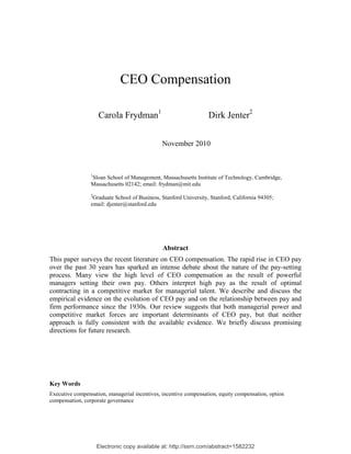 Electronic copy available at: http://ssrn.com/abstract=1582232
CEO Compensation
Carola Frydman1
Dirk Jenter2
November 2010
1
Sloan School of Management, Massachusetts Institute of Technology, Cambridge,
Massachusetts 02142; email: frydman@mit.edu
2
Graduate School of Business, Stanford University, Stanford, California 94305;
email: djenter@stanford.edu
Abstract
This paper surveys the recent literature on CEO compensation. The rapid rise in CEO pay
over the past 30 years has sparked an intense debate about the nature of the pay-setting
process. Many view the high level of CEO compensation as the result of powerful
managers setting their own pay. Others interpret high pay as the result of optimal
contracting in a competitive market for managerial talent. We describe and discuss the
empirical evidence on the evolution of CEO pay and on the relationship between pay and
firm performance since the 1930s. Our review suggests that both managerial power and
competitive market forces are important determinants of CEO pay, but that neither
approach is fully consistent with the available evidence. We briefly discuss promising
directions for future research.
Key Words
Executive compensation, managerial incentives, incentive compensation, equity compensation, option
compensation, corporate governance
 