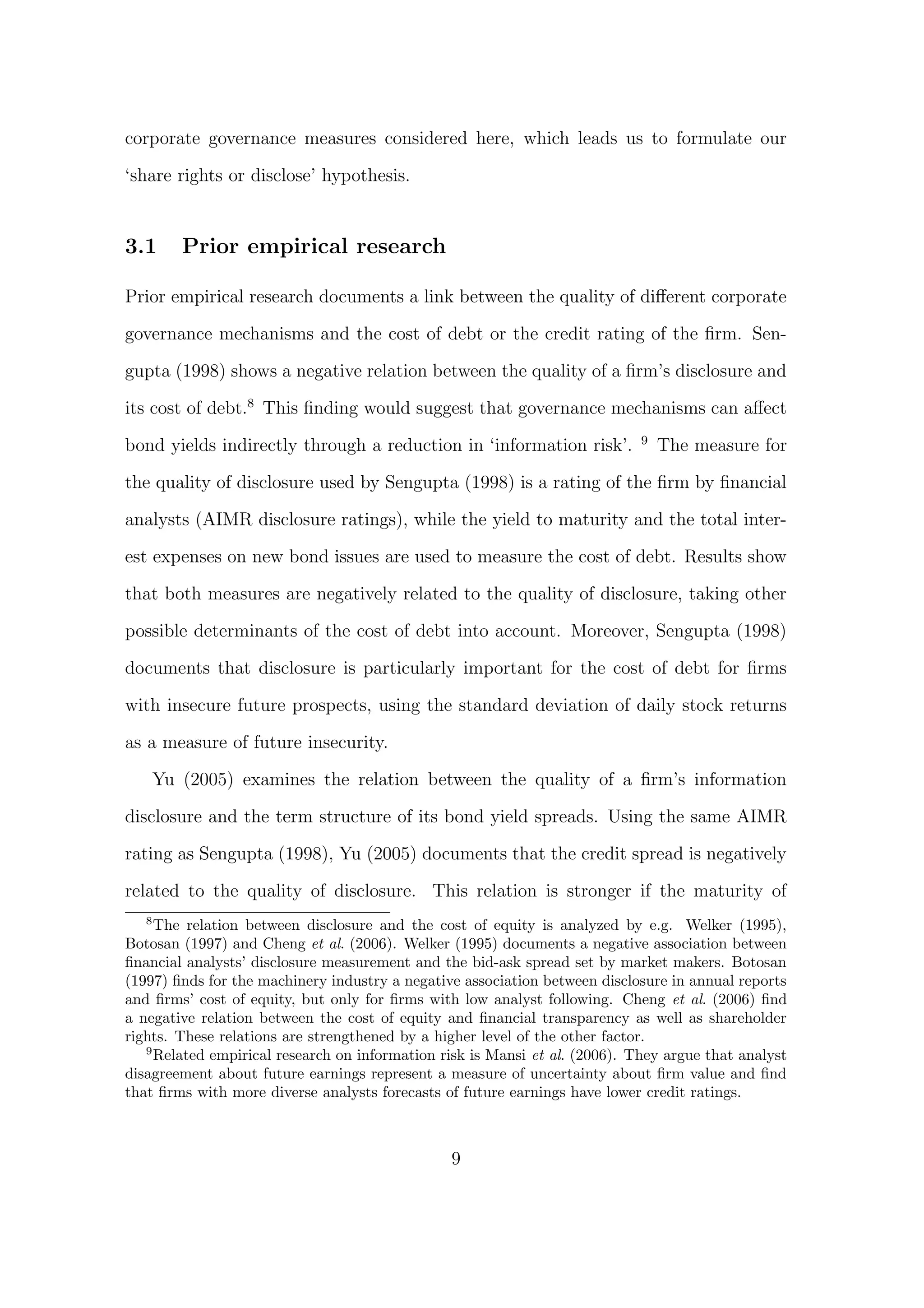corporate governance measures considered here, which leads us to formulate our

‘share rights or disclose’ hypothesis.


3.1       Prior empirical research

Prior empirical research documents a link between the quality of diﬀerent corporate

governance mechanisms and the cost of debt or the credit rating of the ﬁrm. Sen-
gupta (1998) shows a negative relation between the quality of a ﬁrm’s disclosure and

its cost of debt.8 This ﬁnding would suggest that governance mechanisms can aﬀect
                                                                             9
bond yields indirectly through a reduction in ‘information risk’.                The measure for

the quality of disclosure used by Sengupta (1998) is a rating of the ﬁrm by ﬁnancial

analysts (AIMR disclosure ratings), while the yield to maturity and the total inter-
est expenses on new bond issues are used to measure the cost of debt. Results show
that both measures are negatively related to the quality of disclosure, taking other

possible determinants of the cost of debt into account. Moreover, Sengupta (1998)
documents that disclosure is particularly important for the cost of debt for ﬁrms
with insecure future prospects, using the standard deviation of daily stock returns

as a measure of future insecurity.

       Yu (2005) examines the relation between the quality of a ﬁrm’s information
disclosure and the term structure of its bond yield spreads. Using the same AIMR

rating as Sengupta (1998), Yu (2005) documents that the credit spread is negatively
related to the quality of disclosure. This relation is stronger if the maturity of
   8
     The relation between disclosure and the cost of equity is analyzed by e.g. Welker (1995),
Botosan (1997) and Cheng et al. (2006). Welker (1995) documents a negative association between
ﬁnancial analysts’ disclosure measurement and the bid-ask spread set by market makers. Botosan
(1997) ﬁnds for the machinery industry a negative association between disclosure in annual reports
and ﬁrms’ cost of equity, but only for ﬁrms with low analyst following. Cheng et al. (2006) ﬁnd
a negative relation between the cost of equity and ﬁnancial transparency as well as shareholder
rights. These relations are strengthened by a higher level of the other factor.
   9
     Related empirical research on information risk is Mansi et al. (2006). They argue that analyst
disagreement about future earnings represent a measure of uncertainty about ﬁrm value and ﬁnd
that ﬁrms with more diverse analysts forecasts of future earnings have lower credit ratings.



                                                9
 
