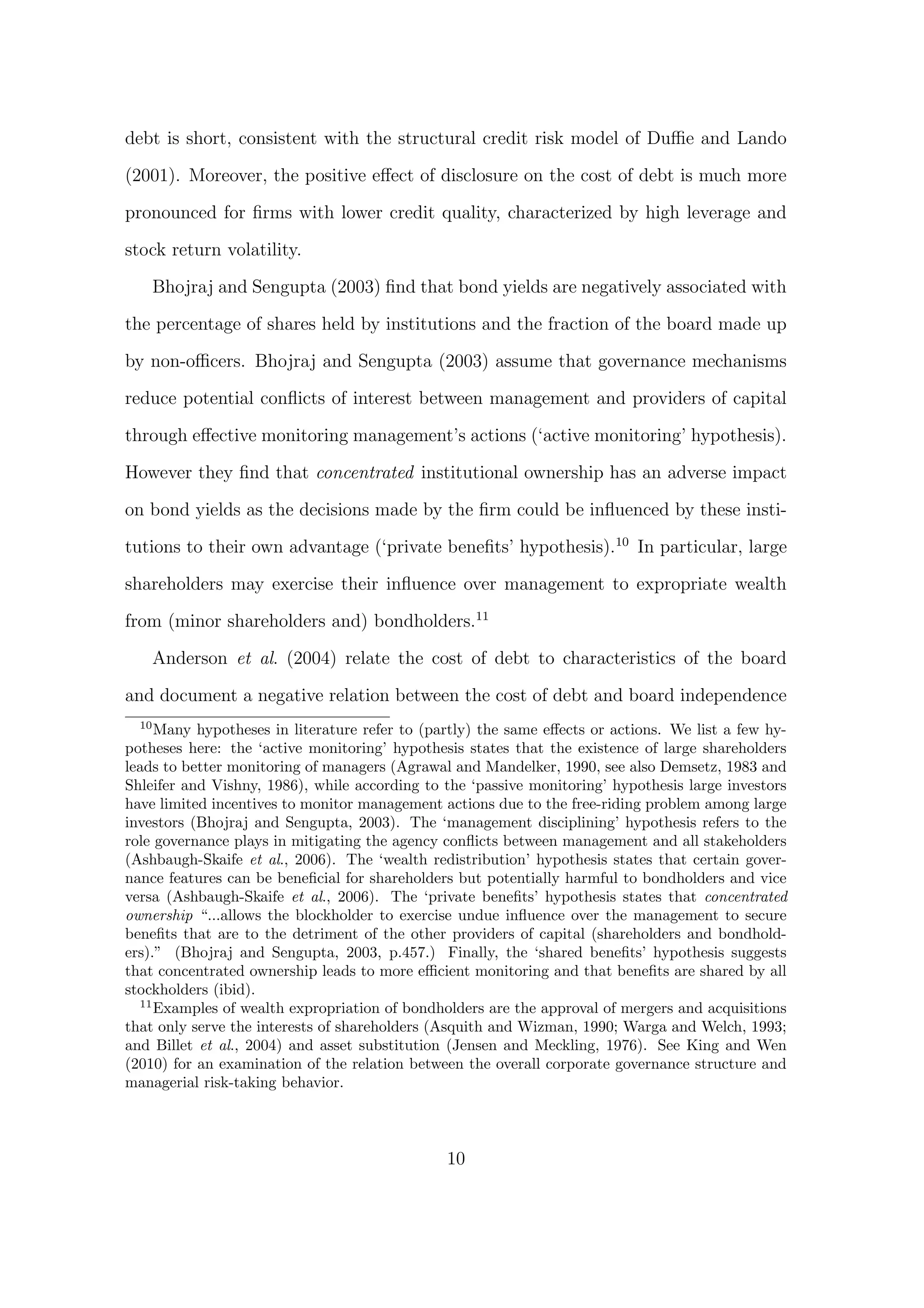 debt is short, consistent with the structural credit risk model of Duﬃe and Lando

(2001). Moreover, the positive eﬀect of disclosure on the cost of debt is much more

pronounced for ﬁrms with lower credit quality, characterized by high leverage and
stock return volatility.
       Bhojraj and Sengupta (2003) ﬁnd that bond yields are negatively associated with

the percentage of shares held by institutions and the fraction of the board made up
by non-oﬃcers. Bhojraj and Sengupta (2003) assume that governance mechanisms
reduce potential conﬂicts of interest between management and providers of capital

through eﬀective monitoring management’s actions (‘active monitoring’ hypothesis).

However they ﬁnd that concentrated institutional ownership has an adverse impact

on bond yields as the decisions made by the ﬁrm could be inﬂuenced by these insti-
tutions to their own advantage (‘private beneﬁts’ hypothesis).10 In particular, large
shareholders may exercise their inﬂuence over management to expropriate wealth
from (minor shareholders and) bondholders.11

       Anderson et al. (2004) relate the cost of debt to characteristics of the board
and document a negative relation between the cost of debt and board independence
  10
     Many hypotheses in literature refer to (partly) the same eﬀects or actions. We list a few hy-
potheses here: the ‘active monitoring’ hypothesis states that the existence of large shareholders
leads to better monitoring of managers (Agrawal and Mandelker, 1990, see also Demsetz, 1983 and
Shleifer and Vishny, 1986), while according to the ‘passive monitoring’ hypothesis large investors
have limited incentives to monitor management actions due to the free-riding problem among large
investors (Bhojraj and Sengupta, 2003). The ‘management disciplining’ hypothesis refers to the
role governance plays in mitigating the agency conﬂicts between management and all stakeholders
(Ashbaugh-Skaife et al., 2006). The ‘wealth redistribution’ hypothesis states that certain gover-
nance features can be beneﬁcial for shareholders but potentially harmful to bondholders and vice
versa (Ashbaugh-Skaife et al., 2006). The ‘private beneﬁts’ hypothesis states that concentrated
ownership “...allows the blockholder to exercise undue inﬂuence over the management to secure
beneﬁts that are to the detriment of the other providers of capital (shareholders and bondhold-
ers).” (Bhojraj and Sengupta, 2003, p.457.) Finally, the ‘shared beneﬁts’ hypothesis suggests
that concentrated ownership leads to more eﬃcient monitoring and that beneﬁts are shared by all
stockholders (ibid).
  11
     Examples of wealth expropriation of bondholders are the approval of mergers and acquisitions
that only serve the interests of shareholders (Asquith and Wizman, 1990; Warga and Welch, 1993;
and Billet et al., 2004) and asset substitution (Jensen and Meckling, 1976). See King and Wen
(2010) for an examination of the relation between the overall corporate governance structure and
managerial risk-taking behavior.



                                               10
 
