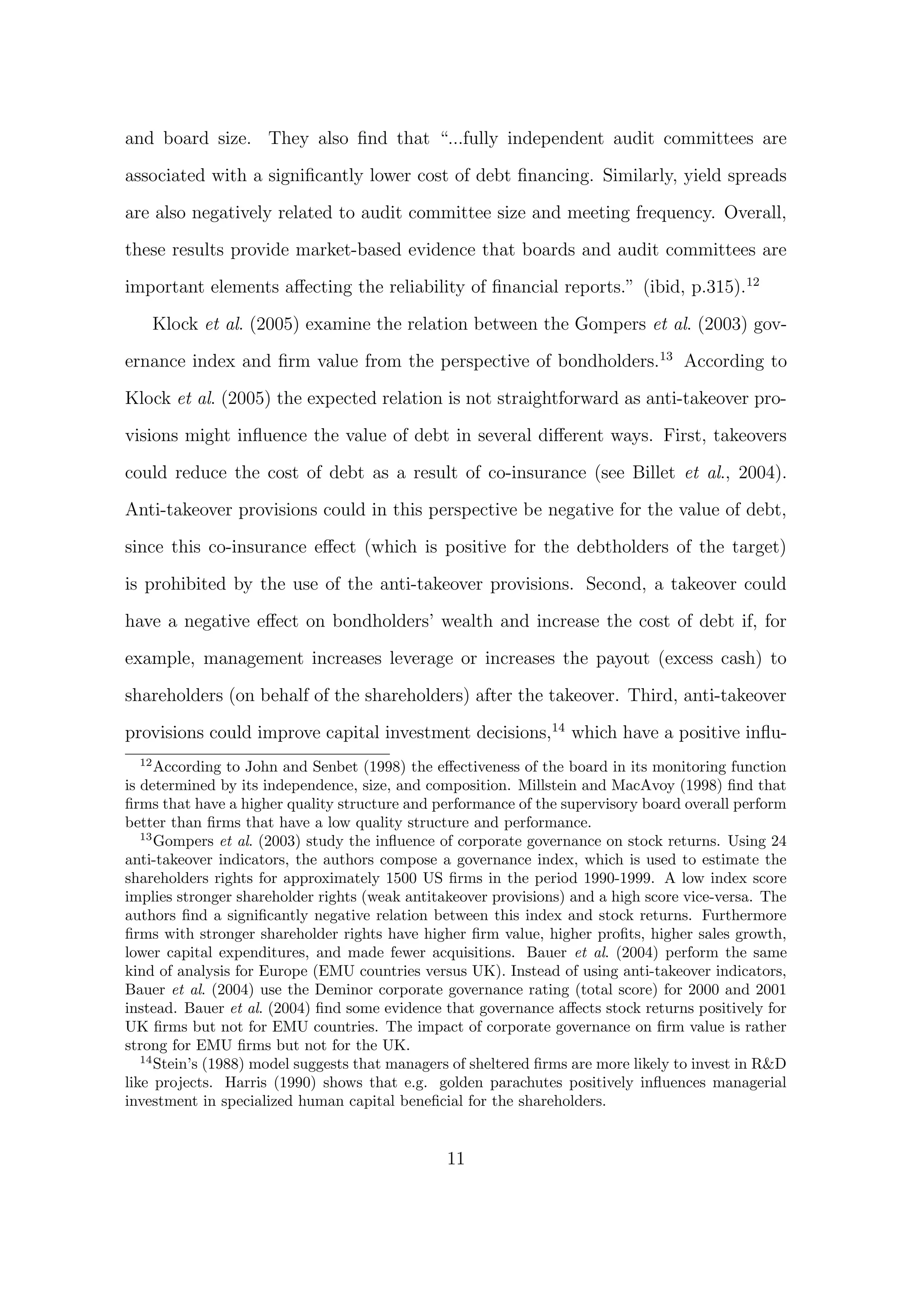 and board size. They also ﬁnd that “...fully independent audit committees are

associated with a signiﬁcantly lower cost of debt ﬁnancing. Similarly, yield spreads

are also negatively related to audit committee size and meeting frequency. Overall,
these results provide market-based evidence that boards and audit committees are
important elements aﬀecting the reliability of ﬁnancial reports.” (ibid, p.315).12

       Klock et al. (2005) examine the relation between the Gompers et al. (2003) gov-
ernance index and ﬁrm value from the perspective of bondholders.13 According to
Klock et al. (2005) the expected relation is not straightforward as anti-takeover pro-

visions might inﬂuence the value of debt in several diﬀerent ways. First, takeovers

could reduce the cost of debt as a result of co-insurance (see Billet et al., 2004).

Anti-takeover provisions could in this perspective be negative for the value of debt,
since this co-insurance eﬀect (which is positive for the debtholders of the target)
is prohibited by the use of the anti-takeover provisions. Second, a takeover could
have a negative eﬀect on bondholders’ wealth and increase the cost of debt if, for

example, management increases leverage or increases the payout (excess cash) to
shareholders (on behalf of the shareholders) after the takeover. Third, anti-takeover
provisions could improve capital investment decisions,14 which have a positive inﬂu-
  12
      According to John and Senbet (1998) the eﬀectiveness of the board in its monitoring function
is determined by its independence, size, and composition. Millstein and MacAvoy (1998) ﬁnd that
ﬁrms that have a higher quality structure and performance of the supervisory board overall perform
better than ﬁrms that have a low quality structure and performance.
   13
      Gompers et al. (2003) study the inﬂuence of corporate governance on stock returns. Using 24
anti-takeover indicators, the authors compose a governance index, which is used to estimate the
shareholders rights for approximately 1500 US ﬁrms in the period 1990-1999. A low index score
implies stronger shareholder rights (weak antitakeover provisions) and a high score vice-versa. The
authors ﬁnd a signiﬁcantly negative relation between this index and stock returns. Furthermore
ﬁrms with stronger shareholder rights have higher ﬁrm value, higher proﬁts, higher sales growth,
lower capital expenditures, and made fewer acquisitions. Bauer et al. (2004) perform the same
kind of analysis for Europe (EMU countries versus UK). Instead of using anti-takeover indicators,
Bauer et al. (2004) use the Deminor corporate governance rating (total score) for 2000 and 2001
instead. Bauer et al. (2004) ﬁnd some evidence that governance aﬀects stock returns positively for
UK ﬁrms but not for EMU countries. The impact of corporate governance on ﬁrm value is rather
strong for EMU ﬁrms but not for the UK.
   14
      Stein’s (1988) model suggests that managers of sheltered ﬁrms are more likely to invest in R&D
like projects. Harris (1990) shows that e.g. golden parachutes positively inﬂuences managerial
investment in specialized human capital beneﬁcial for the shareholders.


                                                11
 