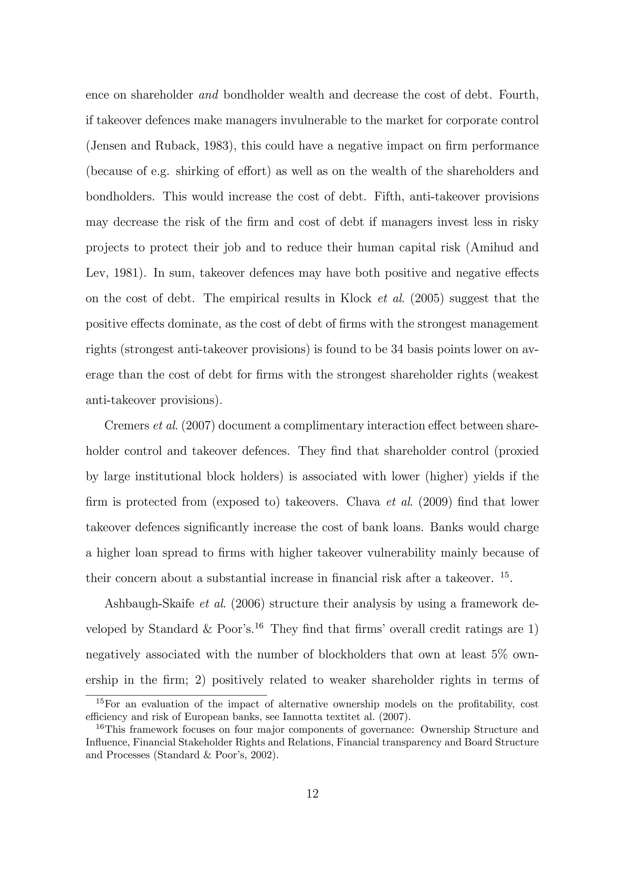 ence on shareholder and bondholder wealth and decrease the cost of debt. Fourth,

if takeover defences make managers invulnerable to the market for corporate control

(Jensen and Ruback, 1983), this could have a negative impact on ﬁrm performance
(because of e.g. shirking of eﬀort) as well as on the wealth of the shareholders and
bondholders. This would increase the cost of debt. Fifth, anti-takeover provisions

may decrease the risk of the ﬁrm and cost of debt if managers invest less in risky
projects to protect their job and to reduce their human capital risk (Amihud and
Lev, 1981). In sum, takeover defences may have both positive and negative eﬀects

on the cost of debt. The empirical results in Klock et al. (2005) suggest that the

positive eﬀects dominate, as the cost of debt of ﬁrms with the strongest management

rights (strongest anti-takeover provisions) is found to be 34 basis points lower on av-
erage than the cost of debt for ﬁrms with the strongest shareholder rights (weakest
anti-takeover provisions).

       Cremers et al. (2007) document a complimentary interaction eﬀect between share-

holder control and takeover defences. They ﬁnd that shareholder control (proxied
by large institutional block holders) is associated with lower (higher) yields if the
ﬁrm is protected from (exposed to) takeovers. Chava et al. (2009) ﬁnd that lower

takeover defences signiﬁcantly increase the cost of bank loans. Banks would charge
a higher loan spread to ﬁrms with higher takeover vulnerability mainly because of
                                                                                       15
their concern about a substantial increase in ﬁnancial risk after a takeover.               .

       Ashbaugh-Skaife et al. (2006) structure their analysis by using a framework de-

veloped by Standard & Poor’s.16 They ﬁnd that ﬁrms’ overall credit ratings are 1)

negatively associated with the number of blockholders that own at least 5% own-
ership in the ﬁrm; 2) positively related to weaker shareholder rights in terms of
  15
     For an evaluation of the impact of alternative ownership models on the proﬁtability, cost
eﬃciency and risk of European banks, see Iannotta textitet al. (2007).
  16
     This framework focuses on four major components of governance: Ownership Structure and
Inﬂuence, Financial Stakeholder Rights and Relations, Financial transparency and Board Structure
and Processes (Standard & Poor’s, 2002).


                                              12
 