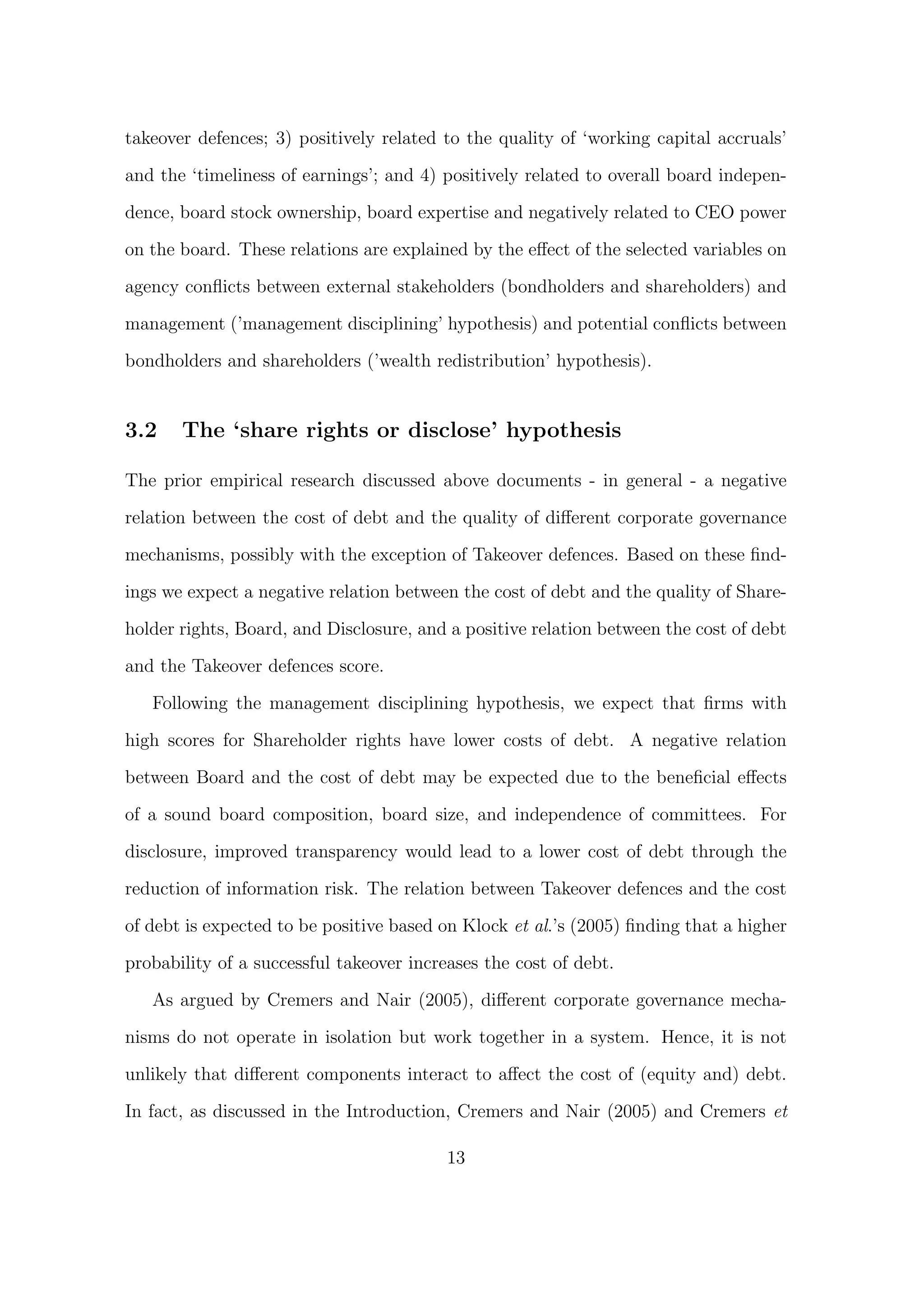 takeover defences; 3) positively related to the quality of ‘working capital accruals’

and the ‘timeliness of earnings’; and 4) positively related to overall board indepen-

dence, board stock ownership, board expertise and negatively related to CEO power
on the board. These relations are explained by the eﬀect of the selected variables on
agency conﬂicts between external stakeholders (bondholders and shareholders) and

management (’management disciplining’ hypothesis) and potential conﬂicts between
bondholders and shareholders (’wealth redistribution’ hypothesis).


3.2    The ‘share rights or disclose’ hypothesis

The prior empirical research discussed above documents - in general - a negative

relation between the cost of debt and the quality of diﬀerent corporate governance
mechanisms, possibly with the exception of Takeover defences. Based on these ﬁnd-

ings we expect a negative relation between the cost of debt and the quality of Share-
holder rights, Board, and Disclosure, and a positive relation between the cost of debt
and the Takeover defences score.

   Following the management disciplining hypothesis, we expect that ﬁrms with

high scores for Shareholder rights have lower costs of debt. A negative relation
between Board and the cost of debt may be expected due to the beneﬁcial eﬀects

of a sound board composition, board size, and independence of committees. For

disclosure, improved transparency would lead to a lower cost of debt through the
reduction of information risk. The relation between Takeover defences and the cost

of debt is expected to be positive based on Klock et al.’s (2005) ﬁnding that a higher

probability of a successful takeover increases the cost of debt.

   As argued by Cremers and Nair (2005), diﬀerent corporate governance mecha-
nisms do not operate in isolation but work together in a system. Hence, it is not

unlikely that diﬀerent components interact to aﬀect the cost of (equity and) debt.

In fact, as discussed in the Introduction, Cremers and Nair (2005) and Cremers et

                                          13
 