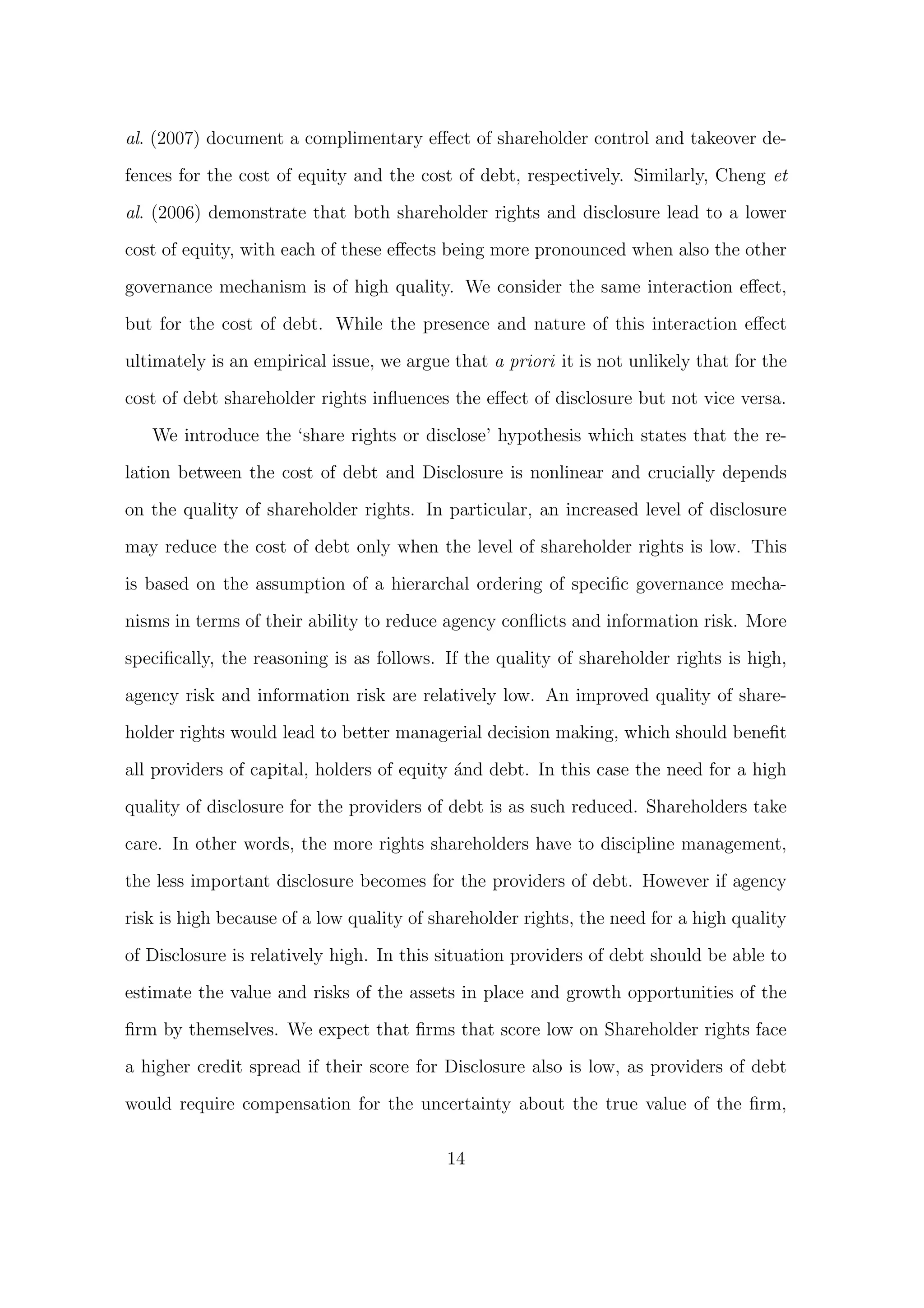 al. (2007) document a complimentary eﬀect of shareholder control and takeover de-

fences for the cost of equity and the cost of debt, respectively. Similarly, Cheng et

al. (2006) demonstrate that both shareholder rights and disclosure lead to a lower
cost of equity, with each of these eﬀects being more pronounced when also the other
governance mechanism is of high quality. We consider the same interaction eﬀect,

but for the cost of debt. While the presence and nature of this interaction eﬀect
ultimately is an empirical issue, we argue that a priori it is not unlikely that for the
cost of debt shareholder rights inﬂuences the eﬀect of disclosure but not vice versa.

   We introduce the ‘share rights or disclose’ hypothesis which states that the re-

lation between the cost of debt and Disclosure is nonlinear and crucially depends

on the quality of shareholder rights. In particular, an increased level of disclosure
may reduce the cost of debt only when the level of shareholder rights is low. This
is based on the assumption of a hierarchal ordering of speciﬁc governance mecha-
nisms in terms of their ability to reduce agency conﬂicts and information risk. More

speciﬁcally, the reasoning is as follows. If the quality of shareholder rights is high,
agency risk and information risk are relatively low. An improved quality of share-
holder rights would lead to better managerial decision making, which should beneﬁt

all providers of capital, holders of equity ´nd debt. In this case the need for a high
                                            a
quality of disclosure for the providers of debt is as such reduced. Shareholders take

care. In other words, the more rights shareholders have to discipline management,

the less important disclosure becomes for the providers of debt. However if agency
risk is high because of a low quality of shareholder rights, the need for a high quality

of Disclosure is relatively high. In this situation providers of debt should be able to
estimate the value and risks of the assets in place and growth opportunities of the

ﬁrm by themselves. We expect that ﬁrms that score low on Shareholder rights face

a higher credit spread if their score for Disclosure also is low, as providers of debt

would require compensation for the uncertainty about the true value of the ﬁrm,

                                          14
 