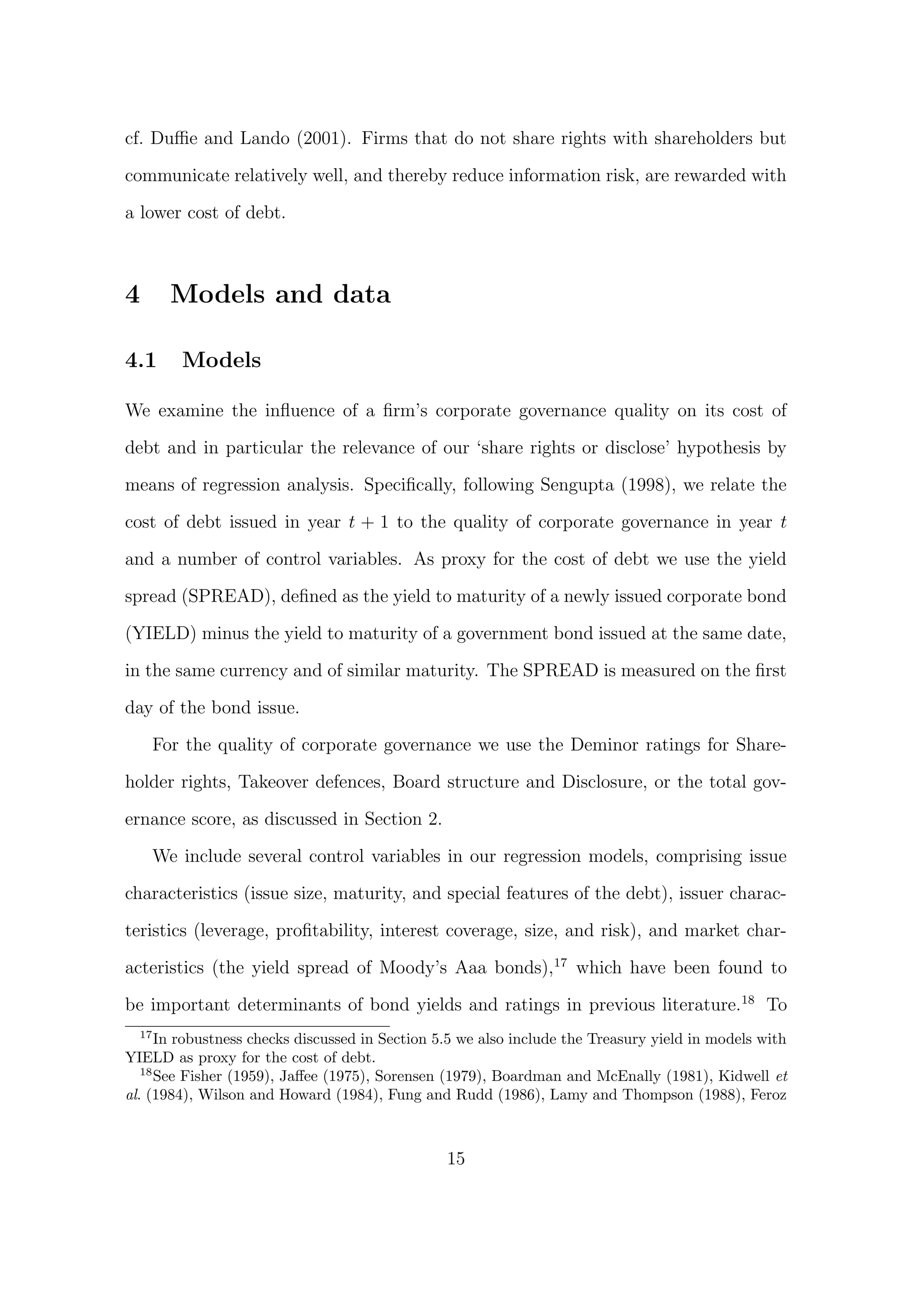 cf. Duﬃe and Lando (2001). Firms that do not share rights with shareholders but

communicate relatively well, and thereby reduce information risk, are rewarded with

a lower cost of debt.



4     Models and data

4.1     Models

We examine the inﬂuence of a ﬁrm’s corporate governance quality on its cost of

debt and in particular the relevance of our ‘share rights or disclose’ hypothesis by
means of regression analysis. Speciﬁcally, following Sengupta (1998), we relate the

cost of debt issued in year t + 1 to the quality of corporate governance in year t
and a number of control variables. As proxy for the cost of debt we use the yield

spread (SPREAD), deﬁned as the yield to maturity of a newly issued corporate bond

(YIELD) minus the yield to maturity of a government bond issued at the same date,
in the same currency and of similar maturity. The SPREAD is measured on the ﬁrst
day of the bond issue.

    For the quality of corporate governance we use the Deminor ratings for Share-

holder rights, Takeover defences, Board structure and Disclosure, or the total gov-
ernance score, as discussed in Section 2.

    We include several control variables in our regression models, comprising issue

characteristics (issue size, maturity, and special features of the debt), issuer charac-

teristics (leverage, proﬁtability, interest coverage, size, and risk), and market char-

acteristics (the yield spread of Moody’s Aaa bonds),17 which have been found to

be important determinants of bond yields and ratings in previous literature.18 To
   17
      In robustness checks discussed in Section 5.5 we also include the Treasury yield in models with
YIELD as proxy for the cost of debt.
   18
      See Fisher (1959), Jaﬀee (1975), Sorensen (1979), Boardman and McEnally (1981), Kidwell et
al. (1984), Wilson and Howard (1984), Fung and Rudd (1986), Lamy and Thompson (1988), Feroz



                                                 15
 