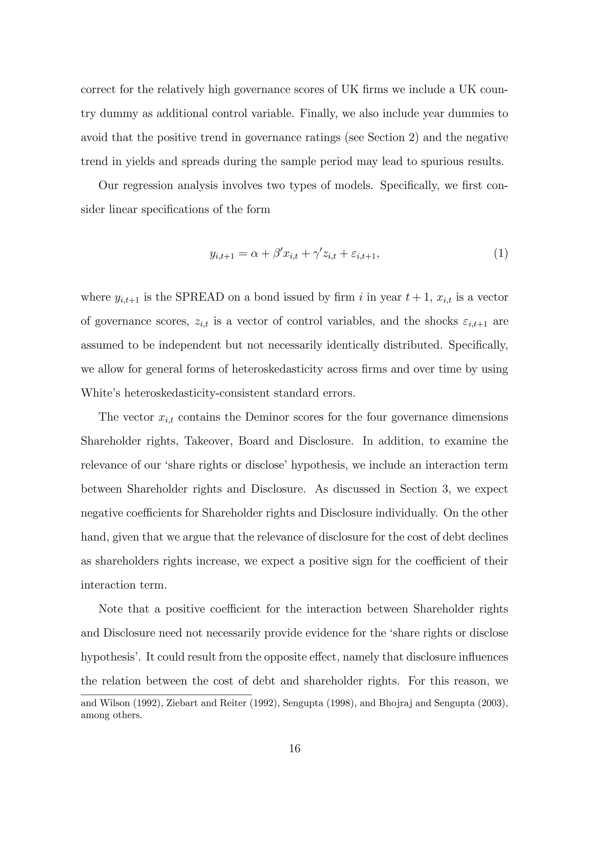 correct for the relatively high governance scores of UK ﬁrms we include a UK coun-

try dummy as additional control variable. Finally, we also include year dummies to

avoid that the positive trend in governance ratings (see Section 2) and the negative
trend in yields and spreads during the sample period may lead to spurious results.
   Our regression analysis involves two types of models. Speciﬁcally, we ﬁrst con-

sider linear speciﬁcations of the form


                            yi,t+1 = α + β xi,t + γ zi,t + εi,t+1 ,                        (1)


where yi,t+1 is the SPREAD on a bond issued by ﬁrm i in year t + 1, xi,t is a vector

of governance scores, zi,t is a vector of control variables, and the shocks εi,t+1 are
assumed to be independent but not necessarily identically distributed. Speciﬁcally,

we allow for general forms of heteroskedasticity across ﬁrms and over time by using
White’s heteroskedasticity-consistent standard errors.

   The vector xi,t contains the Deminor scores for the four governance dimensions
Shareholder rights, Takeover, Board and Disclosure. In addition, to examine the

relevance of our ‘share rights or disclose’ hypothesis, we include an interaction term
between Shareholder rights and Disclosure. As discussed in Section 3, we expect
negative coeﬃcients for Shareholder rights and Disclosure individually. On the other

hand, given that we argue that the relevance of disclosure for the cost of debt declines
as shareholders rights increase, we expect a positive sign for the coeﬃcient of their

interaction term.

   Note that a positive coeﬃcient for the interaction between Shareholder rights

and Disclosure need not necessarily provide evidence for the ‘share rights or disclose
hypothesis’. It could result from the opposite eﬀect, namely that disclosure inﬂuences

the relation between the cost of debt and shareholder rights. For this reason, we
and Wilson (1992), Ziebart and Reiter (1992), Sengupta (1998), and Bhojraj and Sengupta (2003),
among others.


                                              16
 