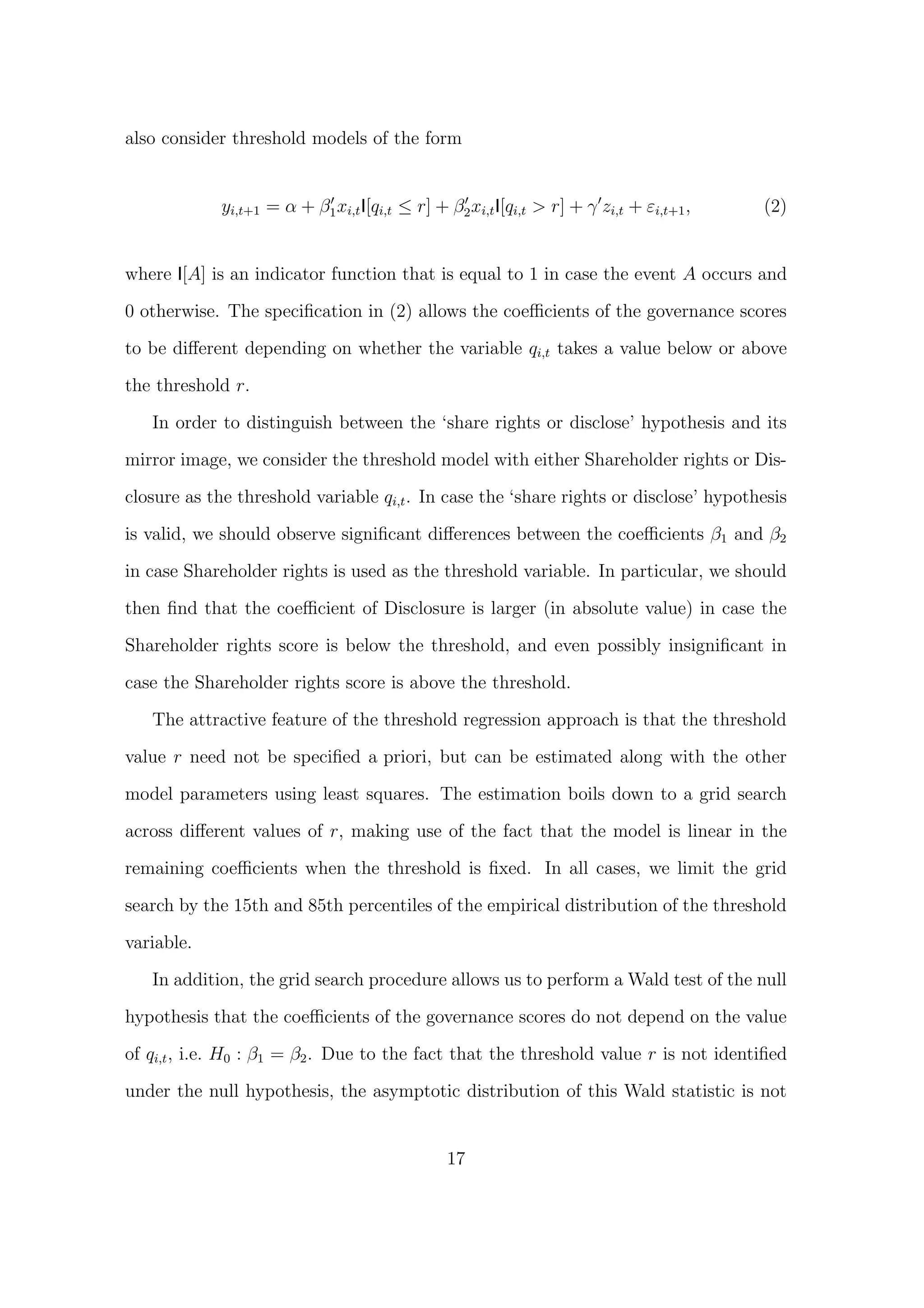 also consider threshold models of the form


             yi,t+1 = α + β1 xi,t I[qi,t ≤ r] + β2 xi,t I[qi,t > r] + γ zi,t + εi,t+1 ,   (2)


where I[A] is an indicator function that is equal to 1 in case the event A occurs and
0 otherwise. The speciﬁcation in (2) allows the coeﬃcients of the governance scores
to be diﬀerent depending on whether the variable qi,t takes a value below or above

the threshold r.

   In order to distinguish between the ‘share rights or disclose’ hypothesis and its
mirror image, we consider the threshold model with either Shareholder rights or Dis-

closure as the threshold variable qi,t . In case the ‘share rights or disclose’ hypothesis
is valid, we should observe signiﬁcant diﬀerences between the coeﬃcients β1 and β2

in case Shareholder rights is used as the threshold variable. In particular, we should
then ﬁnd that the coeﬃcient of Disclosure is larger (in absolute value) in case the
Shareholder rights score is below the threshold, and even possibly insigniﬁcant in
case the Shareholder rights score is above the threshold.

   The attractive feature of the threshold regression approach is that the threshold
value r need not be speciﬁed a priori, but can be estimated along with the other

model parameters using least squares. The estimation boils down to a grid search

across diﬀerent values of r, making use of the fact that the model is linear in the

remaining coeﬃcients when the threshold is ﬁxed. In all cases, we limit the grid
search by the 15th and 85th percentiles of the empirical distribution of the threshold

variable.

   In addition, the grid search procedure allows us to perform a Wald test of the null
hypothesis that the coeﬃcients of the governance scores do not depend on the value

of qi,t , i.e. H0 : β1 = β2 . Due to the fact that the threshold value r is not identiﬁed

under the null hypothesis, the asymptotic distribution of this Wald statistic is not


                                                17
 