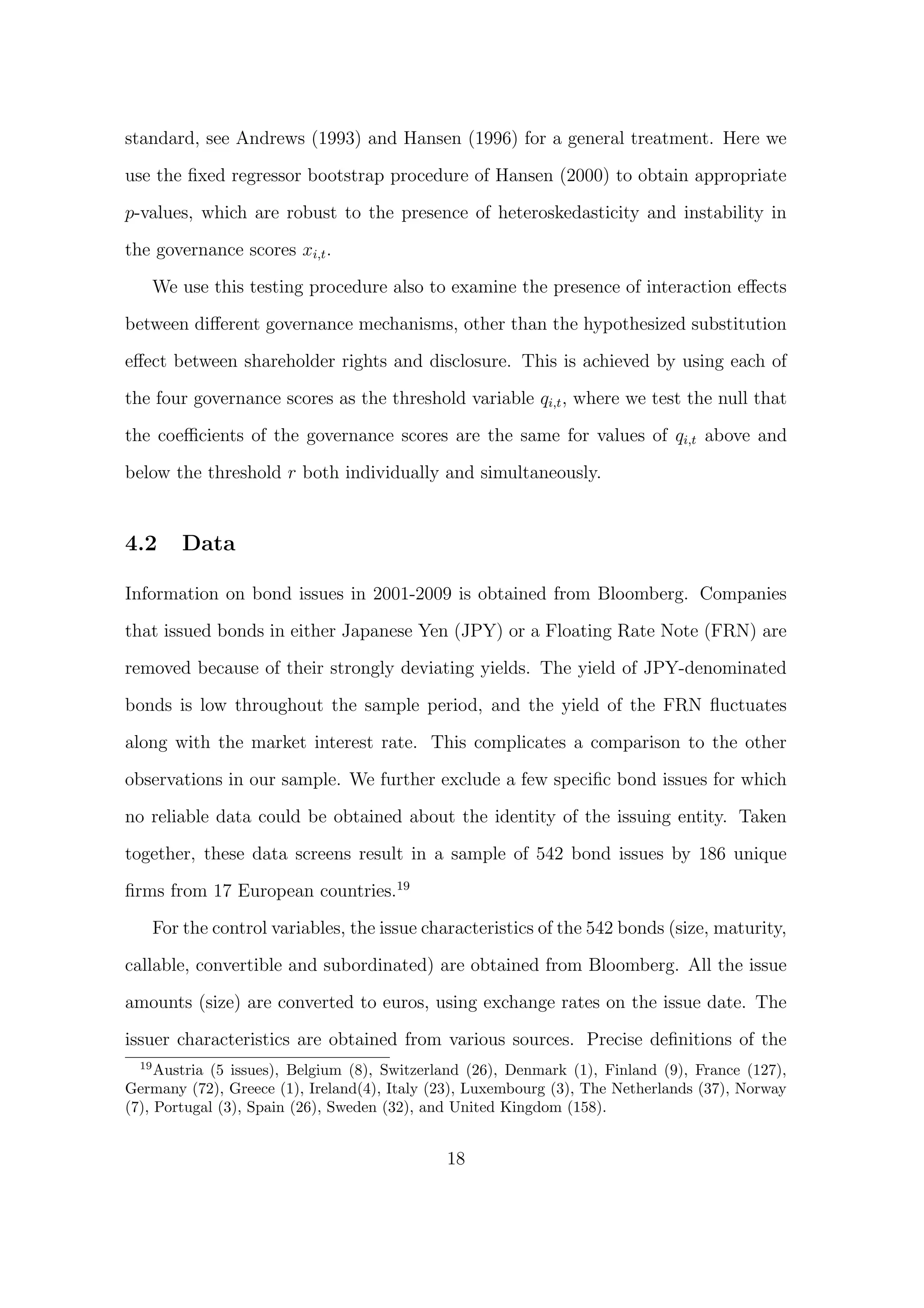 standard, see Andrews (1993) and Hansen (1996) for a general treatment. Here we

use the ﬁxed regressor bootstrap procedure of Hansen (2000) to obtain appropriate

p-values, which are robust to the presence of heteroskedasticity and instability in
the governance scores xi,t .
   We use this testing procedure also to examine the presence of interaction eﬀects

between diﬀerent governance mechanisms, other than the hypothesized substitution
eﬀect between shareholder rights and disclosure. This is achieved by using each of
the four governance scores as the threshold variable qi,t , where we test the null that

the coeﬃcients of the governance scores are the same for values of qi,t above and

below the threshold r both individually and simultaneously.


4.2     Data

Information on bond issues in 2001-2009 is obtained from Bloomberg. Companies

that issued bonds in either Japanese Yen (JPY) or a Floating Rate Note (FRN) are
removed because of their strongly deviating yields. The yield of JPY-denominated
bonds is low throughout the sample period, and the yield of the FRN ﬂuctuates

along with the market interest rate. This complicates a comparison to the other

observations in our sample. We further exclude a few speciﬁc bond issues for which
no reliable data could be obtained about the identity of the issuing entity. Taken

together, these data screens result in a sample of 542 bond issues by 186 unique
ﬁrms from 17 European countries.19

   For the control variables, the issue characteristics of the 542 bonds (size, maturity,
callable, convertible and subordinated) are obtained from Bloomberg. All the issue

amounts (size) are converted to euros, using exchange rates on the issue date. The

issuer characteristics are obtained from various sources. Precise deﬁnitions of the
  19
     Austria (5 issues), Belgium (8), Switzerland (26), Denmark (1), Finland (9), France (127),
Germany (72), Greece (1), Ireland(4), Italy (23), Luxembourg (3), The Netherlands (37), Norway
(7), Portugal (3), Spain (26), Sweden (32), and United Kingdom (158).


                                              18
 