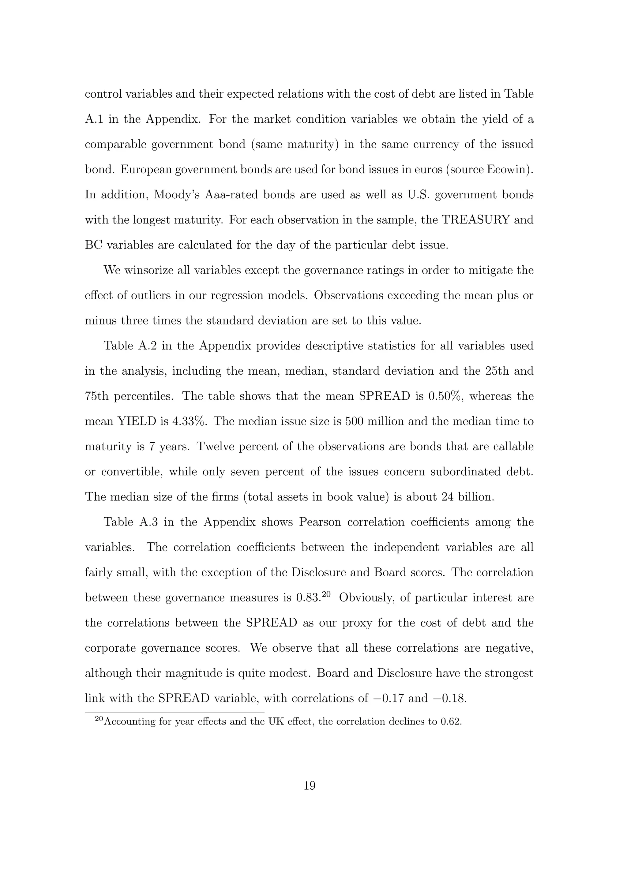 control variables and their expected relations with the cost of debt are listed in Table

A.1 in the Appendix. For the market condition variables we obtain the yield of a

comparable government bond (same maturity) in the same currency of the issued
bond. European government bonds are used for bond issues in euros (source Ecowin).
In addition, Moody’s Aaa-rated bonds are used as well as U.S. government bonds

with the longest maturity. For each observation in the sample, the TREASURY and
BC variables are calculated for the day of the particular debt issue.
      We winsorize all variables except the governance ratings in order to mitigate the

eﬀect of outliers in our regression models. Observations exceeding the mean plus or

minus three times the standard deviation are set to this value.

      Table A.2 in the Appendix provides descriptive statistics for all variables used
in the analysis, including the mean, median, standard deviation and the 25th and
75th percentiles. The table shows that the mean SPREAD is 0.50%, whereas the
mean YIELD is 4.33%. The median issue size is 500 million and the median time to

maturity is 7 years. Twelve percent of the observations are bonds that are callable
or convertible, while only seven percent of the issues concern subordinated debt.
The median size of the ﬁrms (total assets in book value) is about 24 billion.

      Table A.3 in the Appendix shows Pearson correlation coeﬃcients among the
variables. The correlation coeﬃcients between the independent variables are all

fairly small, with the exception of the Disclosure and Board scores. The correlation

between these governance measures is 0.83.20 Obviously, of particular interest are
the correlations between the SPREAD as our proxy for the cost of debt and the

corporate governance scores. We observe that all these correlations are negative,
although their magnitude is quite modest. Board and Disclosure have the strongest

link with the SPREAD variable, with correlations of −0.17 and −0.18.
 20
      Accounting for year eﬀects and the UK eﬀect, the correlation declines to 0.62.




                                                 19
 