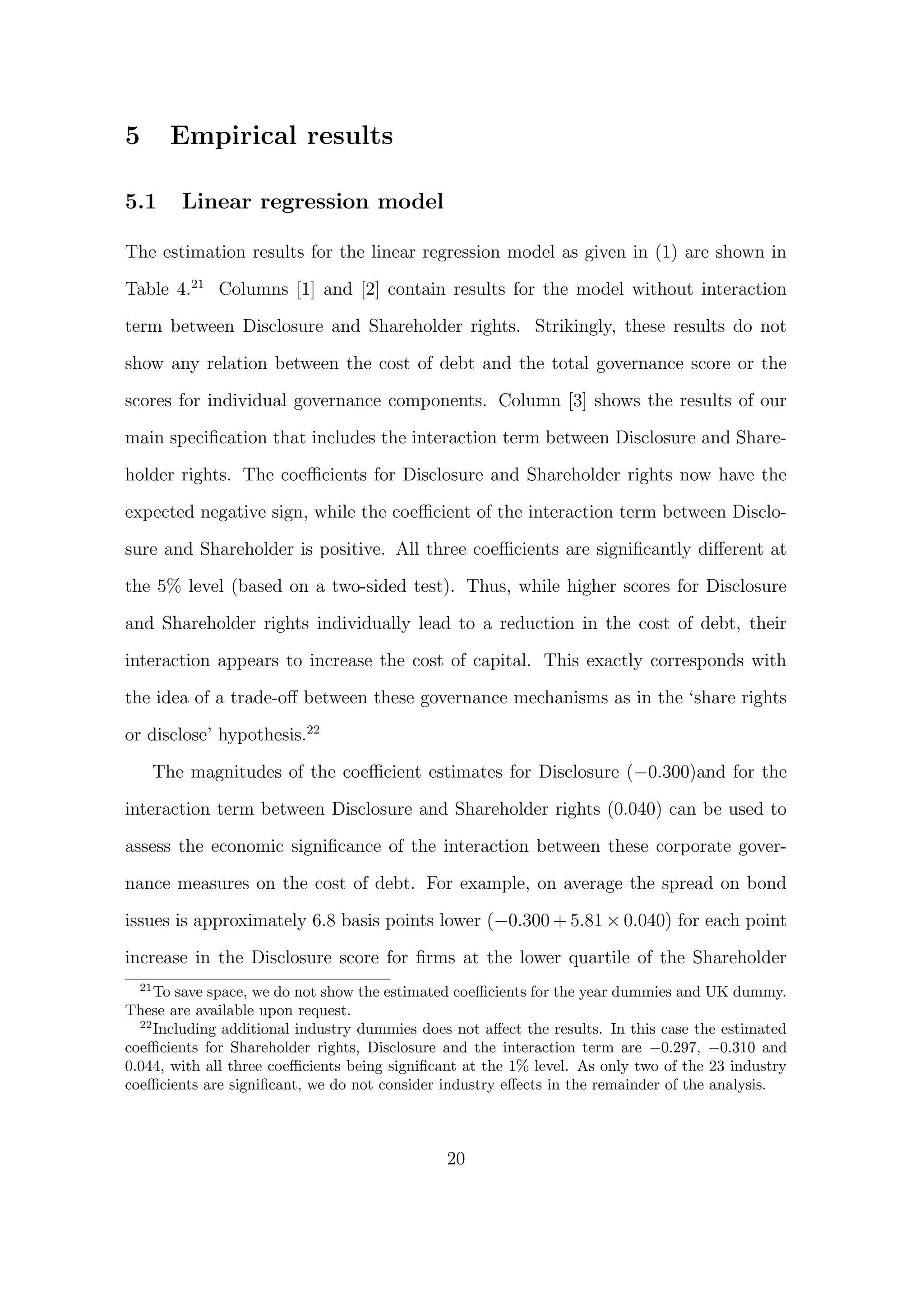 5        Empirical results

5.1       Linear regression model

The estimation results for the linear regression model as given in (1) are shown in

Table 4.21 Columns [1] and [2] contain results for the model without interaction
term between Disclosure and Shareholder rights. Strikingly, these results do not

show any relation between the cost of debt and the total governance score or the

scores for individual governance components. Column [3] shows the results of our
main speciﬁcation that includes the interaction term between Disclosure and Share-

holder rights. The coeﬃcients for Disclosure and Shareholder rights now have the

expected negative sign, while the coeﬃcient of the interaction term between Disclo-
sure and Shareholder is positive. All three coeﬃcients are signiﬁcantly diﬀerent at
the 5% level (based on a two-sided test). Thus, while higher scores for Disclosure

and Shareholder rights individually lead to a reduction in the cost of debt, their
interaction appears to increase the cost of capital. This exactly corresponds with

the idea of a trade-oﬀ between these governance mechanisms as in the ‘share rights
or disclose’ hypothesis.22

       The magnitudes of the coeﬃcient estimates for Disclosure (−0.300)and for the
interaction term between Disclosure and Shareholder rights (0.040) can be used to

assess the economic signiﬁcance of the interaction between these corporate gover-

nance measures on the cost of debt. For example, on average the spread on bond

issues is approximately 6.8 basis points lower (−0.300 + 5.81 × 0.040) for each point
increase in the Disclosure score for ﬁrms at the lower quartile of the Shareholder
  21
     To save space, we do not show the estimated coeﬃcients for the year dummies and UK dummy.
These are available upon request.
  22
     Including additional industry dummies does not aﬀect the results. In this case the estimated
coeﬃcients for Shareholder rights, Disclosure and the interaction term are −0.297, −0.310 and
0.044, with all three coeﬃcients being signiﬁcant at the 1% level. As only two of the 23 industry
coeﬃcients are signiﬁcant, we do not consider industry eﬀects in the remainder of the analysis.



                                               20
 