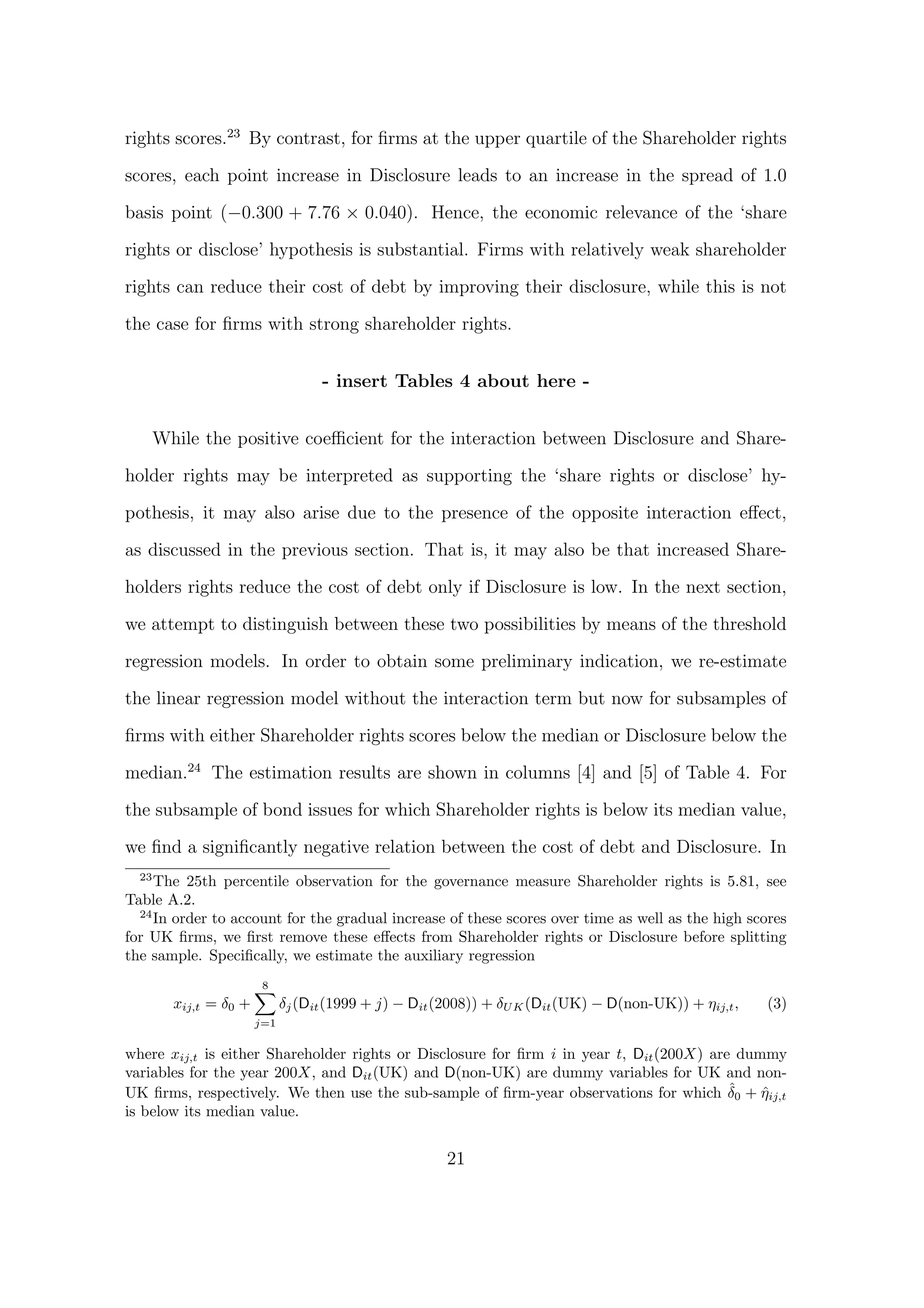 rights scores.23 By contrast, for ﬁrms at the upper quartile of the Shareholder rights

scores, each point increase in Disclosure leads to an increase in the spread of 1.0
basis point (−0.300 + 7.76 × 0.040). Hence, the economic relevance of the ‘share

rights or disclose’ hypothesis is substantial. Firms with relatively weak shareholder
rights can reduce their cost of debt by improving their disclosure, while this is not

the case for ﬁrms with strong shareholder rights.


                                    - insert Tables 4 about here -


       While the positive coeﬃcient for the interaction between Disclosure and Share-
holder rights may be interpreted as supporting the ‘share rights or disclose’ hy-

pothesis, it may also arise due to the presence of the opposite interaction eﬀect,
as discussed in the previous section. That is, it may also be that increased Share-
holders rights reduce the cost of debt only if Disclosure is low. In the next section,
we attempt to distinguish between these two possibilities by means of the threshold

regression models. In order to obtain some preliminary indication, we re-estimate
the linear regression model without the interaction term but now for subsamples of
ﬁrms with either Shareholder rights scores below the median or Disclosure below the
median.24 The estimation results are shown in columns [4] and [5] of Table 4. For
the subsample of bond issues for which Shareholder rights is below its median value,

we ﬁnd a signiﬁcantly negative relation between the cost of debt and Disclosure. In
  23
     The 25th percentile observation for the governance measure Shareholder rights is 5.81, see
Table A.2.
  24
     In order to account for the gradual increase of these scores over time as well as the high scores
for UK ﬁrms, we ﬁrst remove these eﬀects from Shareholder rights or Disclosure before splitting
the sample. Speciﬁcally, we estimate the auxiliary regression
                         8
         xij,t = δ0 +         δj (Dit (1999 + j) − Dit (2008)) + δU K (Dit (UK) − D(non-UK)) + ηij,t ,   (3)
                        j=1

where xij,t is either Shareholder rights or Disclosure for ﬁrm i in year t, Dit (200X) are dummy
variables for the year 200X, and Dit (UK) and D(non-UK) are dummy variables for UK and non-
                                                                                          ˆ
UK ﬁrms, respectively. We then use the sub-sample of ﬁrm-year observations for which δ0 + ηij,t
                                                                                              ˆ
is below its median value.


                                                        21
 