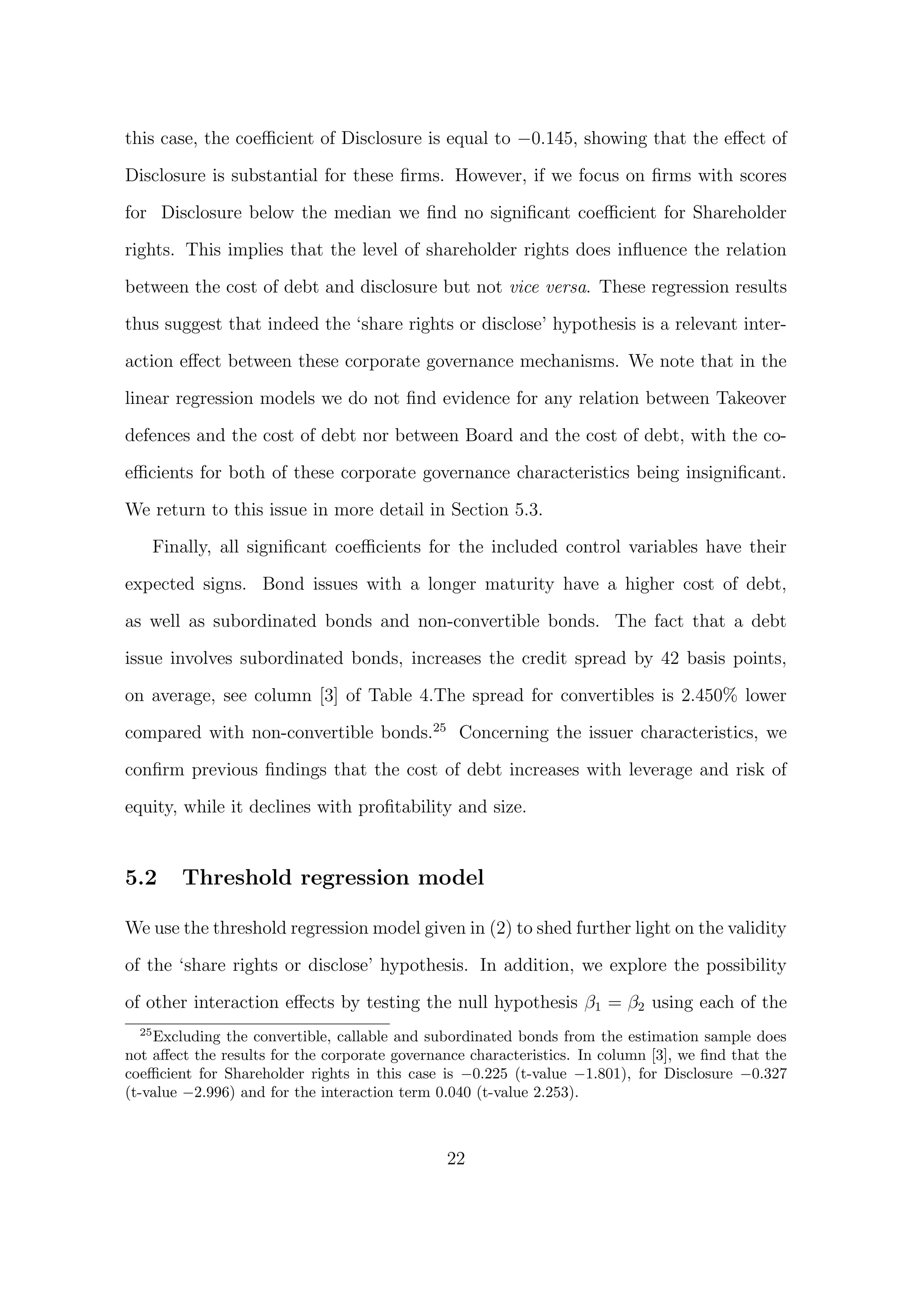 this case, the coeﬃcient of Disclosure is equal to −0.145, showing that the eﬀect of

Disclosure is substantial for these ﬁrms. However, if we focus on ﬁrms with scores

for Disclosure below the median we ﬁnd no signiﬁcant coeﬃcient for Shareholder
rights. This implies that the level of shareholder rights does inﬂuence the relation
between the cost of debt and disclosure but not vice versa. These regression results

thus suggest that indeed the ‘share rights or disclose’ hypothesis is a relevant inter-
action eﬀect between these corporate governance mechanisms. We note that in the
linear regression models we do not ﬁnd evidence for any relation between Takeover

defences and the cost of debt nor between Board and the cost of debt, with the co-

eﬃcients for both of these corporate governance characteristics being insigniﬁcant.

We return to this issue in more detail in Section 5.3.
       Finally, all signiﬁcant coeﬃcients for the included control variables have their
expected signs. Bond issues with a longer maturity have a higher cost of debt,
as well as subordinated bonds and non-convertible bonds. The fact that a debt

issue involves subordinated bonds, increases the credit spread by 42 basis points,
on average, see column [3] of Table 4.The spread for convertibles is 2.450% lower
compared with non-convertible bonds.25 Concerning the issuer characteristics, we

conﬁrm previous ﬁndings that the cost of debt increases with leverage and risk of

equity, while it declines with proﬁtability and size.


5.2       Threshold regression model

We use the threshold regression model given in (2) to shed further light on the validity
of the ‘share rights or disclose’ hypothesis. In addition, we explore the possibility

of other interaction eﬀects by testing the null hypothesis β1 = β2 using each of the
  25
    Excluding the convertible, callable and subordinated bonds from the estimation sample does
not aﬀect the results for the corporate governance characteristics. In column [3], we ﬁnd that the
coeﬃcient for Shareholder rights in this case is −0.225 (t-value −1.801), for Disclosure −0.327
(t-value −2.996) and for the interaction term 0.040 (t-value 2.253).



                                               22
 