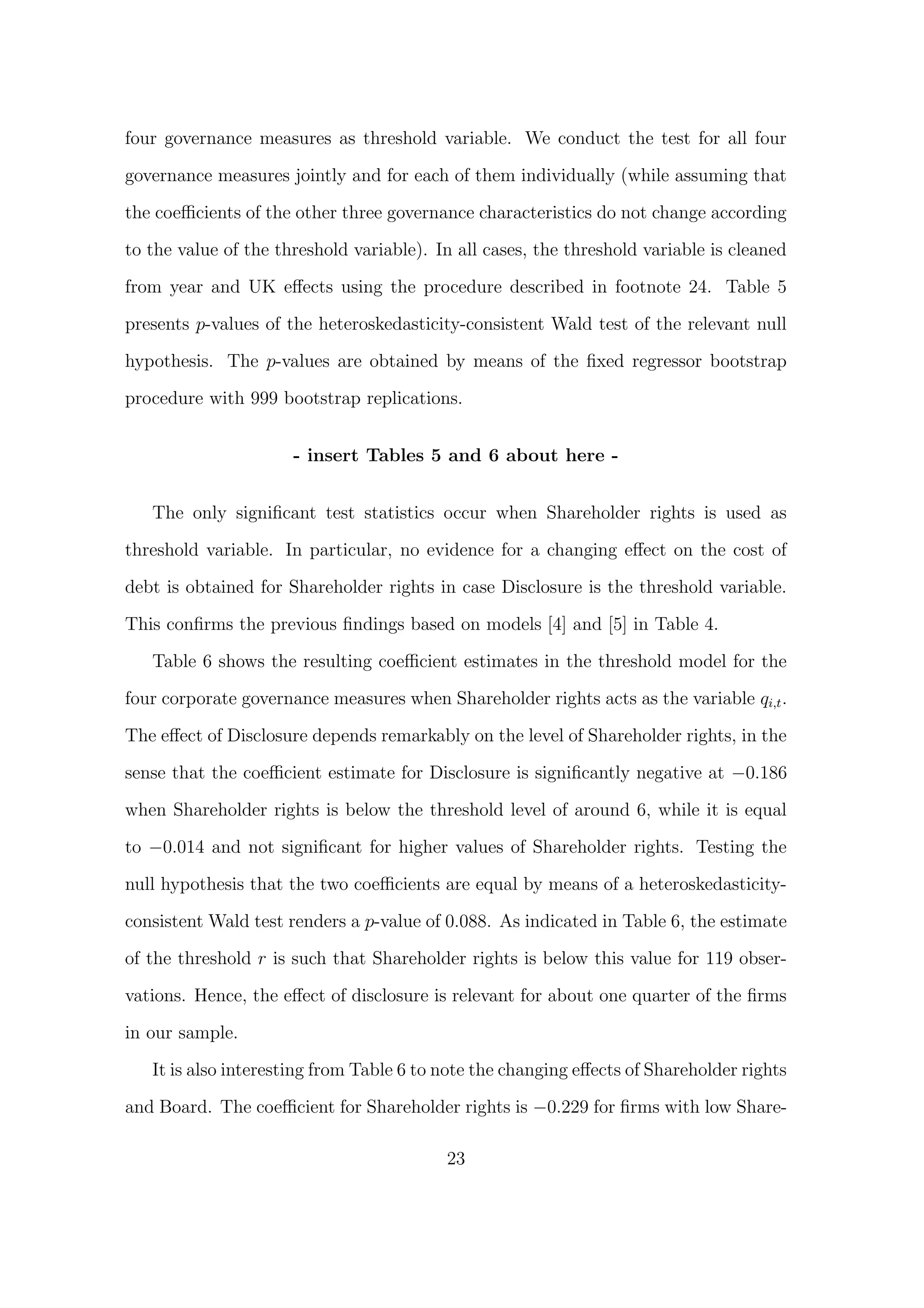 four governance measures as threshold variable. We conduct the test for all four

governance measures jointly and for each of them individually (while assuming that

the coeﬃcients of the other three governance characteristics do not change according
to the value of the threshold variable). In all cases, the threshold variable is cleaned
from year and UK eﬀects using the procedure described in footnote 24. Table 5

presents p-values of the heteroskedasticity-consistent Wald test of the relevant null
hypothesis. The p-values are obtained by means of the ﬁxed regressor bootstrap
procedure with 999 bootstrap replications.


                      - insert Tables 5 and 6 about here -


   The only signiﬁcant test statistics occur when Shareholder rights is used as
threshold variable. In particular, no evidence for a changing eﬀect on the cost of
debt is obtained for Shareholder rights in case Disclosure is the threshold variable.
This conﬁrms the previous ﬁndings based on models [4] and [5] in Table 4.

   Table 6 shows the resulting coeﬃcient estimates in the threshold model for the
four corporate governance measures when Shareholder rights acts as the variable qi,t .
The eﬀect of Disclosure depends remarkably on the level of Shareholder rights, in the
sense that the coeﬃcient estimate for Disclosure is signiﬁcantly negative at −0.186

when Shareholder rights is below the threshold level of around 6, while it is equal
to −0.014 and not signiﬁcant for higher values of Shareholder rights. Testing the

null hypothesis that the two coeﬃcients are equal by means of a heteroskedasticity-

consistent Wald test renders a p-value of 0.088. As indicated in Table 6, the estimate

of the threshold r is such that Shareholder rights is below this value for 119 obser-

vations. Hence, the eﬀect of disclosure is relevant for about one quarter of the ﬁrms

in our sample.

   It is also interesting from Table 6 to note the changing eﬀects of Shareholder rights

and Board. The coeﬃcient for Shareholder rights is −0.229 for ﬁrms with low Share-

                                          23
 