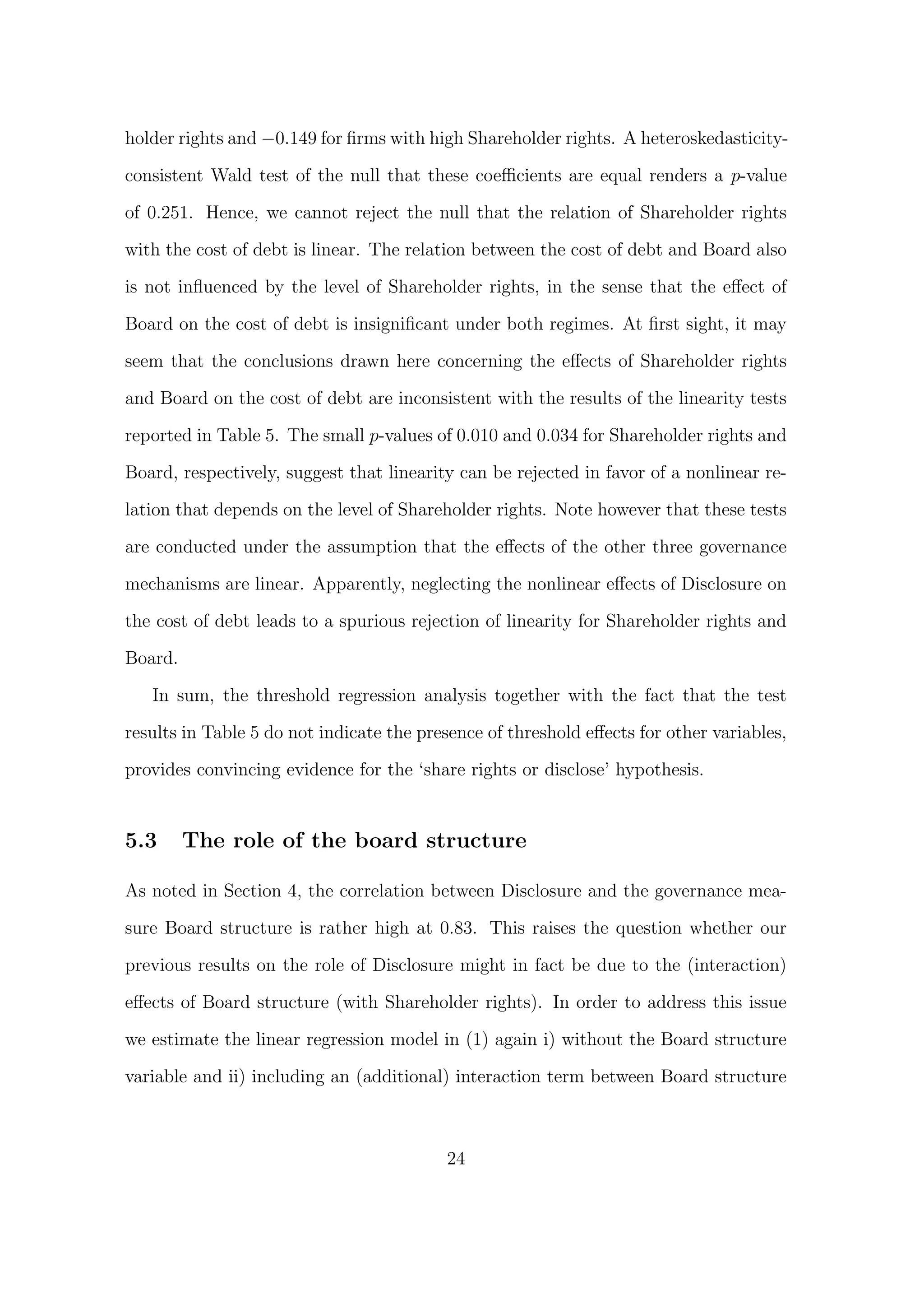holder rights and −0.149 for ﬁrms with high Shareholder rights. A heteroskedasticity-

consistent Wald test of the null that these coeﬃcients are equal renders a p-value

of 0.251. Hence, we cannot reject the null that the relation of Shareholder rights
with the cost of debt is linear. The relation between the cost of debt and Board also
is not inﬂuenced by the level of Shareholder rights, in the sense that the eﬀect of

Board on the cost of debt is insigniﬁcant under both regimes. At ﬁrst sight, it may
seem that the conclusions drawn here concerning the eﬀects of Shareholder rights
and Board on the cost of debt are inconsistent with the results of the linearity tests

reported in Table 5. The small p-values of 0.010 and 0.034 for Shareholder rights and

Board, respectively, suggest that linearity can be rejected in favor of a nonlinear re-

lation that depends on the level of Shareholder rights. Note however that these tests
are conducted under the assumption that the eﬀects of the other three governance
mechanisms are linear. Apparently, neglecting the nonlinear eﬀects of Disclosure on
the cost of debt leads to a spurious rejection of linearity for Shareholder rights and

Board.

   In sum, the threshold regression analysis together with the fact that the test
results in Table 5 do not indicate the presence of threshold eﬀects for other variables,

provides convincing evidence for the ‘share rights or disclose’ hypothesis.


5.3      The role of the board structure

As noted in Section 4, the correlation between Disclosure and the governance mea-

sure Board structure is rather high at 0.83. This raises the question whether our
previous results on the role of Disclosure might in fact be due to the (interaction)

eﬀects of Board structure (with Shareholder rights). In order to address this issue

we estimate the linear regression model in (1) again i) without the Board structure

variable and ii) including an (additional) interaction term between Board structure



                                          24
 