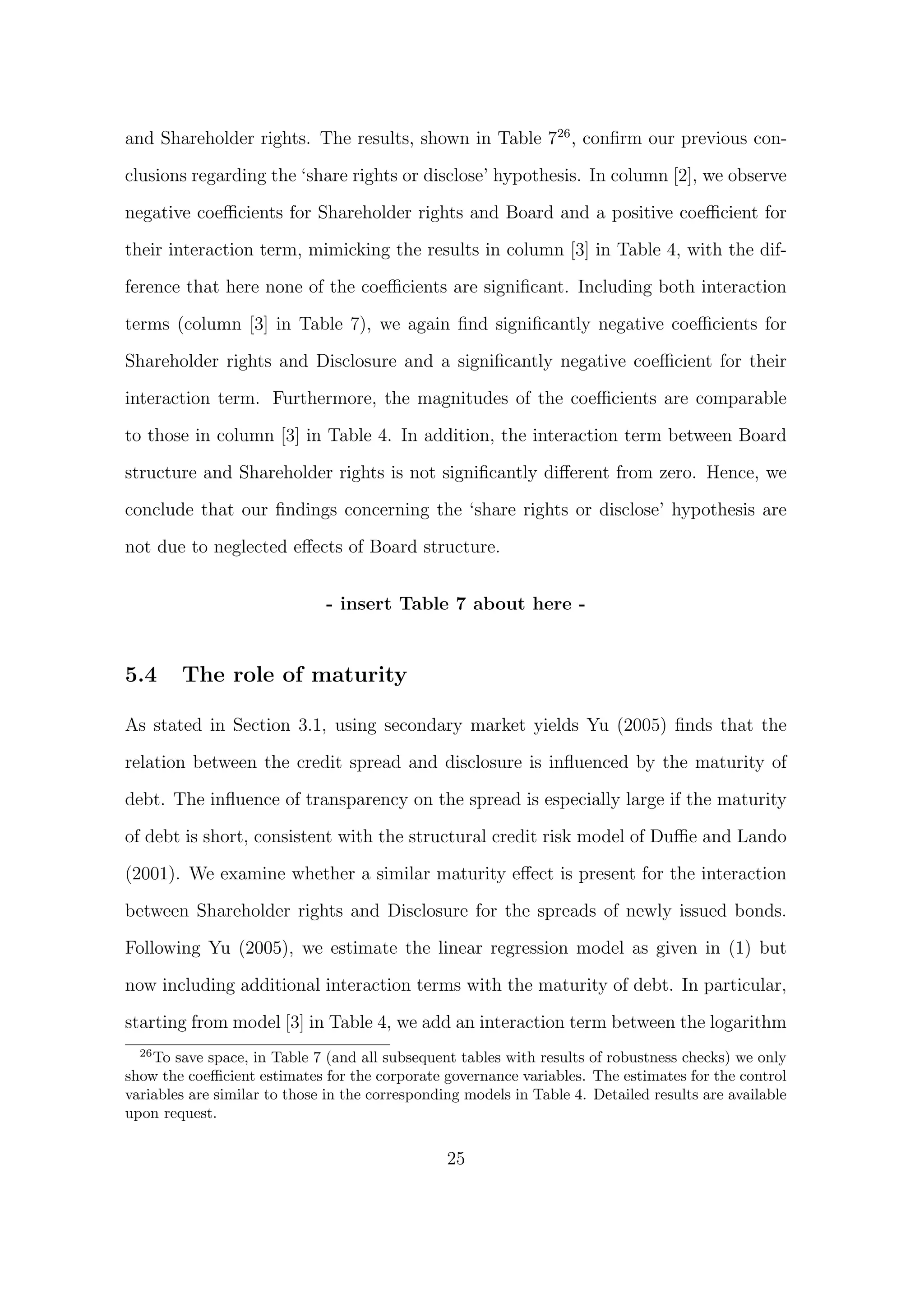and Shareholder rights. The results, shown in Table 726 , conﬁrm our previous con-

clusions regarding the ‘share rights or disclose’ hypothesis. In column [2], we observe
negative coeﬃcients for Shareholder rights and Board and a positive coeﬃcient for

their interaction term, mimicking the results in column [3] in Table 4, with the dif-
ference that here none of the coeﬃcients are signiﬁcant. Including both interaction

terms (column [3] in Table 7), we again ﬁnd signiﬁcantly negative coeﬃcients for
Shareholder rights and Disclosure and a signiﬁcantly negative coeﬃcient for their
interaction term. Furthermore, the magnitudes of the coeﬃcients are comparable

to those in column [3] in Table 4. In addition, the interaction term between Board

structure and Shareholder rights is not signiﬁcantly diﬀerent from zero. Hence, we

conclude that our ﬁndings concerning the ‘share rights or disclose’ hypothesis are
not due to neglected eﬀects of Board structure.


                              - insert Table 7 about here -


5.4     The role of maturity

As stated in Section 3.1, using secondary market yields Yu (2005) ﬁnds that the
relation between the credit spread and disclosure is inﬂuenced by the maturity of

debt. The inﬂuence of transparency on the spread is especially large if the maturity
of debt is short, consistent with the structural credit risk model of Duﬃe and Lando

(2001). We examine whether a similar maturity eﬀect is present for the interaction

between Shareholder rights and Disclosure for the spreads of newly issued bonds.
Following Yu (2005), we estimate the linear regression model as given in (1) but

now including additional interaction terms with the maturity of debt. In particular,

starting from model [3] in Table 4, we add an interaction term between the logarithm
  26
     To save space, in Table 7 (and all subsequent tables with results of robustness checks) we only
show the coeﬃcient estimates for the corporate governance variables. The estimates for the control
variables are similar to those in the corresponding models in Table 4. Detailed results are available
upon request.

                                                 25
 