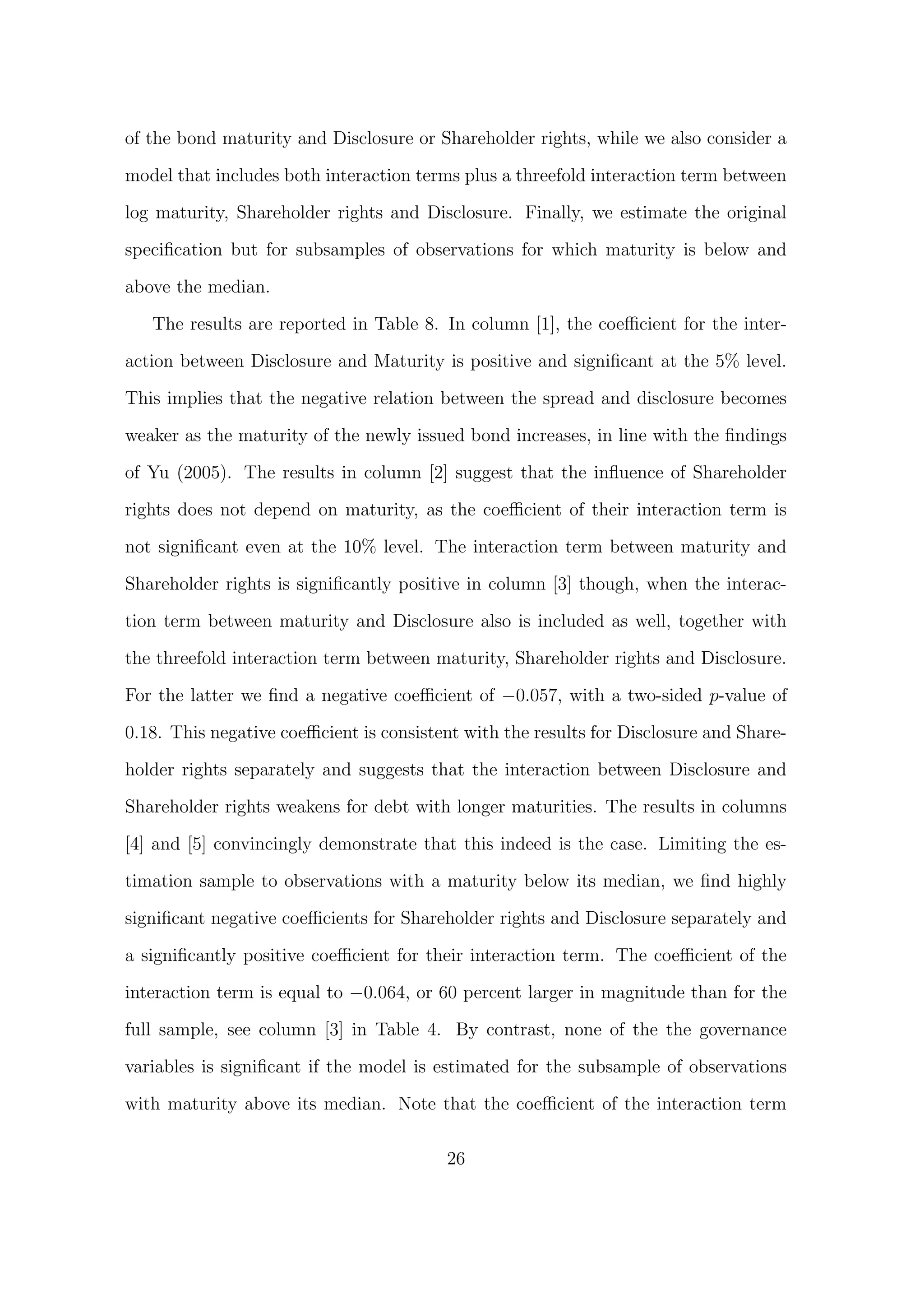 of the bond maturity and Disclosure or Shareholder rights, while we also consider a

model that includes both interaction terms plus a threefold interaction term between

log maturity, Shareholder rights and Disclosure. Finally, we estimate the original
speciﬁcation but for subsamples of observations for which maturity is below and
above the median.

   The results are reported in Table 8. In column [1], the coeﬃcient for the inter-
action between Disclosure and Maturity is positive and signiﬁcant at the 5% level.
This implies that the negative relation between the spread and disclosure becomes

weaker as the maturity of the newly issued bond increases, in line with the ﬁndings

of Yu (2005). The results in column [2] suggest that the inﬂuence of Shareholder

rights does not depend on maturity, as the coeﬃcient of their interaction term is
not signiﬁcant even at the 10% level. The interaction term between maturity and
Shareholder rights is signiﬁcantly positive in column [3] though, when the interac-
tion term between maturity and Disclosure also is included as well, together with

the threefold interaction term between maturity, Shareholder rights and Disclosure.
For the latter we ﬁnd a negative coeﬃcient of −0.057, with a two-sided p-value of
0.18. This negative coeﬃcient is consistent with the results for Disclosure and Share-

holder rights separately and suggests that the interaction between Disclosure and

Shareholder rights weakens for debt with longer maturities. The results in columns
[4] and [5] convincingly demonstrate that this indeed is the case. Limiting the es-

timation sample to observations with a maturity below its median, we ﬁnd highly

signiﬁcant negative coeﬃcients for Shareholder rights and Disclosure separately and

a signiﬁcantly positive coeﬃcient for their interaction term. The coeﬃcient of the
interaction term is equal to −0.064, or 60 percent larger in magnitude than for the

full sample, see column [3] in Table 4. By contrast, none of the the governance

variables is signiﬁcant if the model is estimated for the subsample of observations

with maturity above its median. Note that the coeﬃcient of the interaction term

                                         26
 