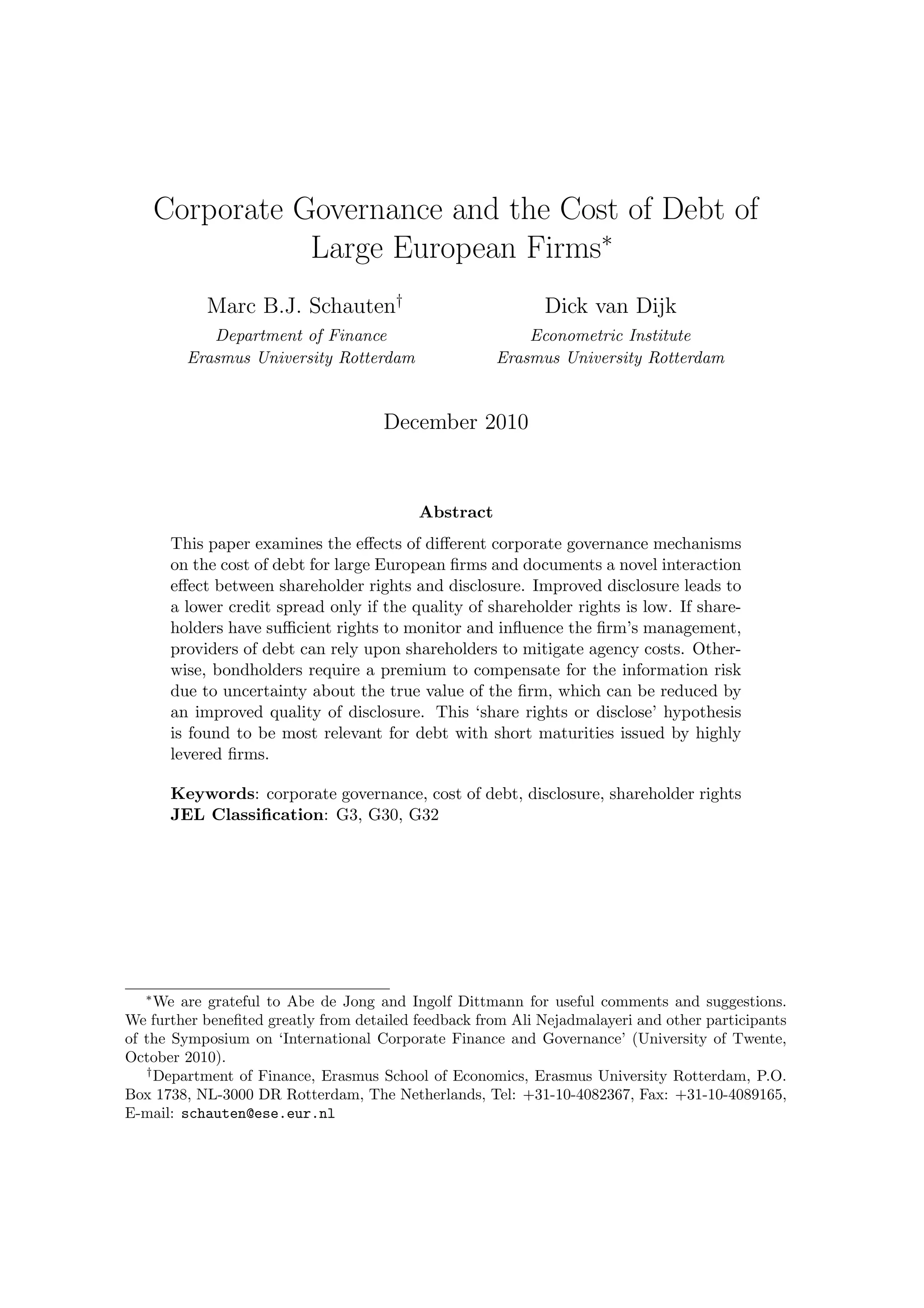 Corporate Governance and the Cost of Debt of
               Large European Firms∗
           Marc B.J. Schauten†                              Dick van Dijk
           Department of Finance                         Econometric Institute
        Erasmus University Rotterdam                 Erasmus University Rotterdam


                                     December 2010


                                          Abstract
      This paper examines the eﬀects of diﬀerent corporate governance mechanisms
      on the cost of debt for large European ﬁrms and documents a novel interaction
      eﬀect between shareholder rights and disclosure. Improved disclosure leads to
      a lower credit spread only if the quality of shareholder rights is low. If share-
      holders have suﬃcient rights to monitor and inﬂuence the ﬁrm’s management,
      providers of debt can rely upon shareholders to mitigate agency costs. Other-
      wise, bondholders require a premium to compensate for the information risk
      due to uncertainty about the true value of the ﬁrm, which can be reduced by
      an improved quality of disclosure. This ‘share rights or disclose’ hypothesis
      is found to be most relevant for debt with short maturities issued by highly
      levered ﬁrms.

      Keywords: corporate governance, cost of debt, disclosure, shareholder rights
      JEL Classiﬁcation: G3, G30, G32




   ∗
     We are grateful to Abe de Jong and Ingolf Dittmann for useful comments and suggestions.
We further beneﬁted greatly from detailed feedback from Ali Nejadmalayeri and other participants
of the Symposium on ‘International Corporate Finance and Governance’ (University of Twente,
October 2010).
   †
     Department of Finance, Erasmus School of Economics, Erasmus University Rotterdam, P.O.
Box 1738, NL-3000 DR Rotterdam, The Netherlands, Tel: +31-10-4082367, Fax: +31-10-4089165,
E-mail: schauten@ese.eur.nl
 