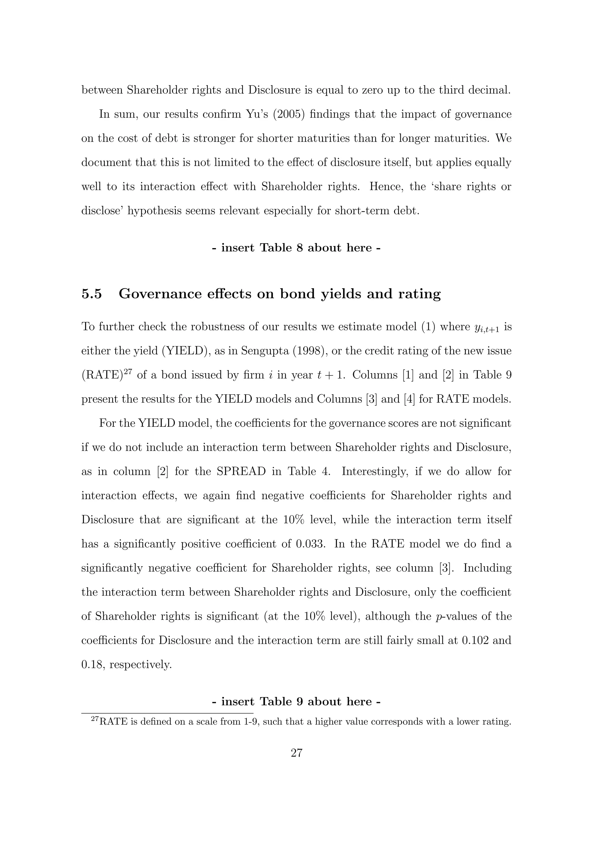 between Shareholder rights and Disclosure is equal to zero up to the third decimal.

       In sum, our results conﬁrm Yu’s (2005) ﬁndings that the impact of governance

on the cost of debt is stronger for shorter maturities than for longer maturities. We
document that this is not limited to the eﬀect of disclosure itself, but applies equally
well to its interaction eﬀect with Shareholder rights. Hence, the ‘share rights or

disclose’ hypothesis seems relevant especially for short-term debt.


                                - insert Table 8 about here -


5.5        Governance eﬀects on bond yields and rating

To further check the robustness of our results we estimate model (1) where yi,t+1 is

either the yield (YIELD), as in Sengupta (1998), or the credit rating of the new issue
(RATE)27 of a bond issued by ﬁrm i in year t + 1. Columns [1] and [2] in Table 9

present the results for the YIELD models and Columns [3] and [4] for RATE models.

       For the YIELD model, the coeﬃcients for the governance scores are not signiﬁcant
if we do not include an interaction term between Shareholder rights and Disclosure,
as in column [2] for the SPREAD in Table 4. Interestingly, if we do allow for

interaction eﬀects, we again ﬁnd negative coeﬃcients for Shareholder rights and
Disclosure that are signiﬁcant at the 10% level, while the interaction term itself

has a signiﬁcantly positive coeﬃcient of 0.033. In the RATE model we do ﬁnd a
signiﬁcantly negative coeﬃcient for Shareholder rights, see column [3]. Including

the interaction term between Shareholder rights and Disclosure, only the coeﬃcient
of Shareholder rights is signiﬁcant (at the 10% level), although the p-values of the

coeﬃcients for Disclosure and the interaction term are still fairly small at 0.102 and

0.18, respectively.


                                - insert Table 9 about here -
  27
       RATE is deﬁned on a scale from 1-9, such that a higher value corresponds with a lower rating.


                                                  27
 