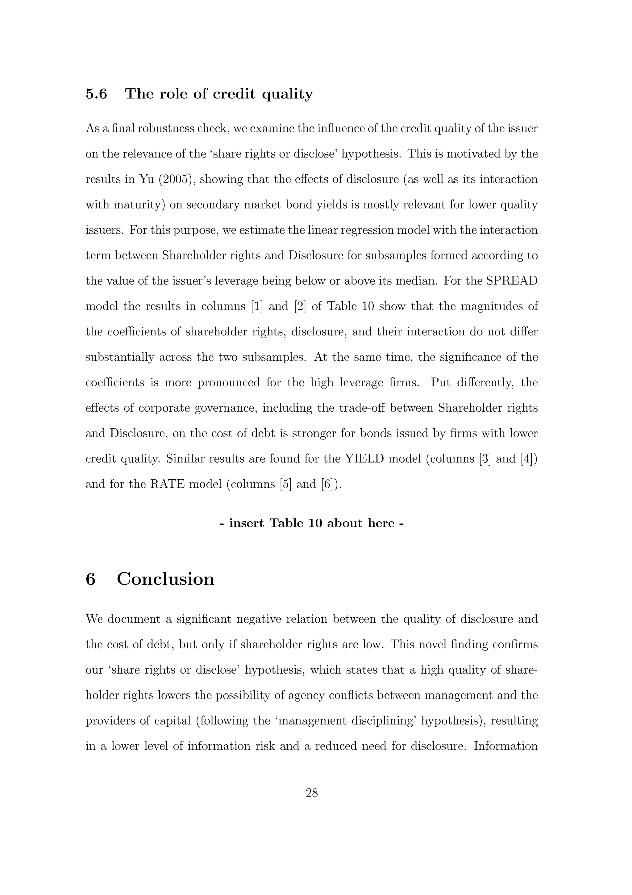 5.6    The role of credit quality

As a ﬁnal robustness check, we examine the inﬂuence of the credit quality of the issuer

on the relevance of the ‘share rights or disclose’ hypothesis. This is motivated by the
results in Yu (2005), showing that the eﬀects of disclosure (as well as its interaction

with maturity) on secondary market bond yields is mostly relevant for lower quality
issuers. For this purpose, we estimate the linear regression model with the interaction

term between Shareholder rights and Disclosure for subsamples formed according to

the value of the issuer’s leverage being below or above its median. For the SPREAD
model the results in columns [1] and [2] of Table 10 show that the magnitudes of

the coeﬃcients of shareholder rights, disclosure, and their interaction do not diﬀer

substantially across the two subsamples. At the same time, the signiﬁcance of the

coeﬃcients is more pronounced for the high leverage ﬁrms. Put diﬀerently, the
eﬀects of corporate governance, including the trade-oﬀ between Shareholder rights
and Disclosure, on the cost of debt is stronger for bonds issued by ﬁrms with lower
credit quality. Similar results are found for the YIELD model (columns [3] and [4])

and for the RATE model (columns [5] and [6]).


                         - insert Table 10 about here -



6     Conclusion

We document a signiﬁcant negative relation between the quality of disclosure and

the cost of debt, but only if shareholder rights are low. This novel ﬁnding conﬁrms
our ‘share rights or disclose’ hypothesis, which states that a high quality of share-

holder rights lowers the possibility of agency conﬂicts between management and the

providers of capital (following the ‘management disciplining’ hypothesis), resulting

in a lower level of information risk and a reduced need for disclosure. Information


                                          28
 