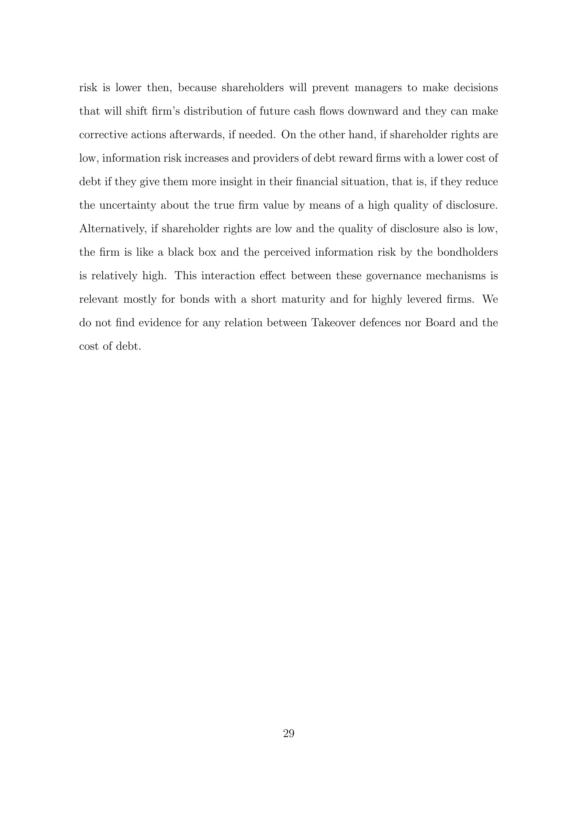 risk is lower then, because shareholders will prevent managers to make decisions

that will shift ﬁrm’s distribution of future cash ﬂows downward and they can make

corrective actions afterwards, if needed. On the other hand, if shareholder rights are
low, information risk increases and providers of debt reward ﬁrms with a lower cost of
debt if they give them more insight in their ﬁnancial situation, that is, if they reduce

the uncertainty about the true ﬁrm value by means of a high quality of disclosure.
Alternatively, if shareholder rights are low and the quality of disclosure also is low,
the ﬁrm is like a black box and the perceived information risk by the bondholders

is relatively high. This interaction eﬀect between these governance mechanisms is

relevant mostly for bonds with a short maturity and for highly levered ﬁrms. We

do not ﬁnd evidence for any relation between Takeover defences nor Board and the
cost of debt.




                                          29
 