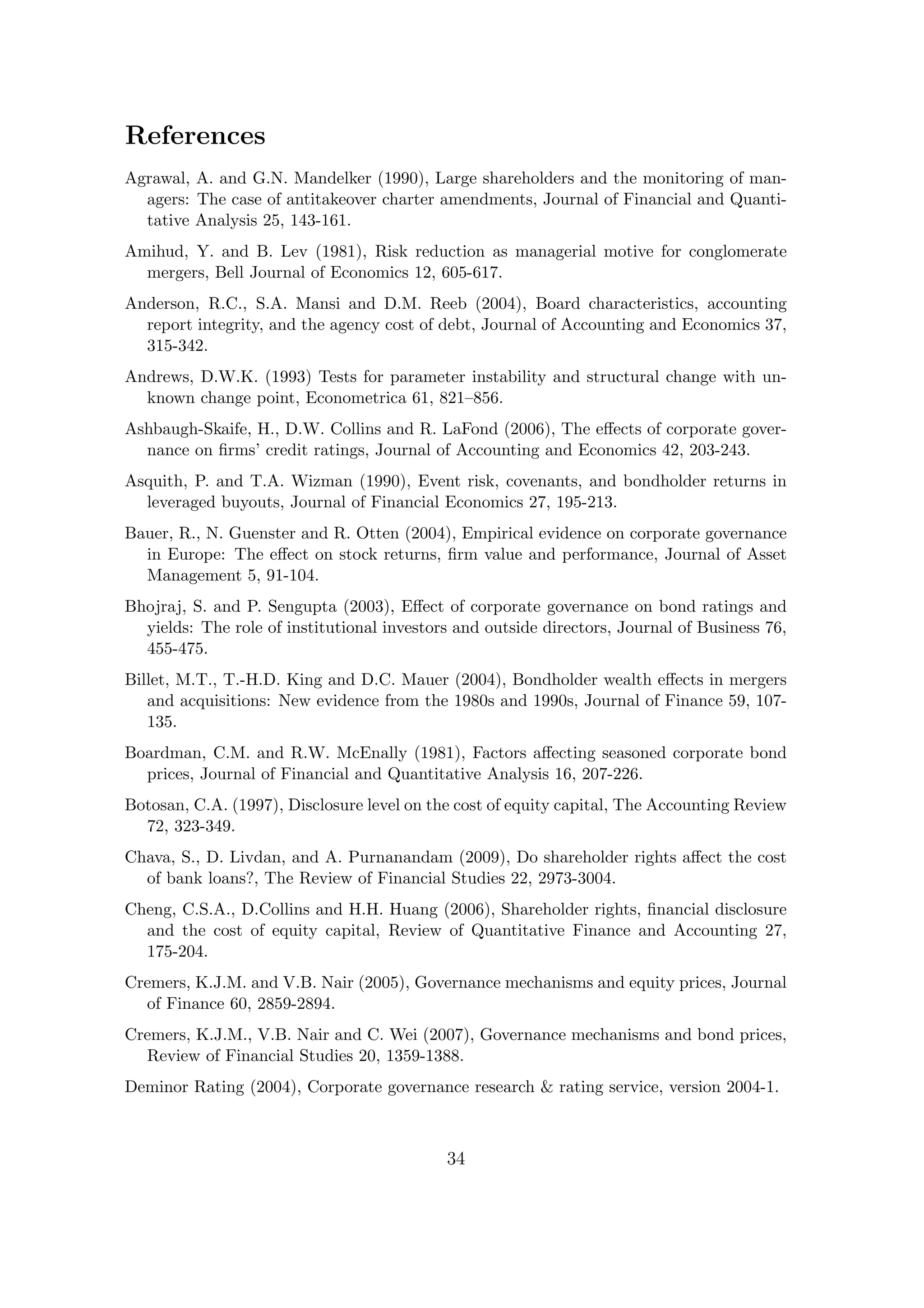 References
Agrawal, A. and G.N. Mandelker (1990), Large shareholders and the monitoring of man-
  agers: The case of antitakeover charter amendments, Journal of Financial and Quanti-
  tative Analysis 25, 143-161.
Amihud, Y. and B. Lev (1981), Risk reduction as managerial motive for conglomerate
  mergers, Bell Journal of Economics 12, 605-617.
Anderson, R.C., S.A. Mansi and D.M. Reeb (2004), Board characteristics, accounting
  report integrity, and the agency cost of debt, Journal of Accounting and Economics 37,
  315-342.
Andrews, D.W.K. (1993) Tests for parameter instability and structural change with un-
  known change point, Econometrica 61, 821–856.
Ashbaugh-Skaife, H., D.W. Collins and R. LaFond (2006), The eﬀects of corporate gover-
  nance on ﬁrms’ credit ratings, Journal of Accounting and Economics 42, 203-243.
Asquith, P. and T.A. Wizman (1990), Event risk, covenants, and bondholder returns in
  leveraged buyouts, Journal of Financial Economics 27, 195-213.
Bauer, R., N. Guenster and R. Otten (2004), Empirical evidence on corporate governance
  in Europe: The eﬀect on stock returns, ﬁrm value and performance, Journal of Asset
  Management 5, 91-104.
Bhojraj, S. and P. Sengupta (2003), Eﬀect of corporate governance on bond ratings and
  yields: The role of institutional investors and outside directors, Journal of Business 76,
  455-475.
Billet, M.T., T.-H.D. King and D.C. Mauer (2004), Bondholder wealth eﬀects in mergers
   and acquisitions: New evidence from the 1980s and 1990s, Journal of Finance 59, 107-
   135.
Boardman, C.M. and R.W. McEnally (1981), Factors aﬀecting seasoned corporate bond
  prices, Journal of Financial and Quantitative Analysis 16, 207-226.
Botosan, C.A. (1997), Disclosure level on the cost of equity capital, The Accounting Review
  72, 323-349.
Chava, S., D. Livdan, and A. Purnanandam (2009), Do shareholder rights aﬀect the cost
  of bank loans?, The Review of Financial Studies 22, 2973-3004.
Cheng, C.S.A., D.Collins and H.H. Huang (2006), Shareholder rights, ﬁnancial disclosure
  and the cost of equity capital, Review of Quantitative Finance and Accounting 27,
  175-204.
Cremers, K.J.M. and V.B. Nair (2005), Governance mechanisms and equity prices, Journal
  of Finance 60, 2859-2894.
Cremers, K.J.M., V.B. Nair and C. Wei (2007), Governance mechanisms and bond prices,
  Review of Financial Studies 20, 1359-1388.
Deminor Rating (2004), Corporate governance research & rating service, version 2004-1.



                                            34
 