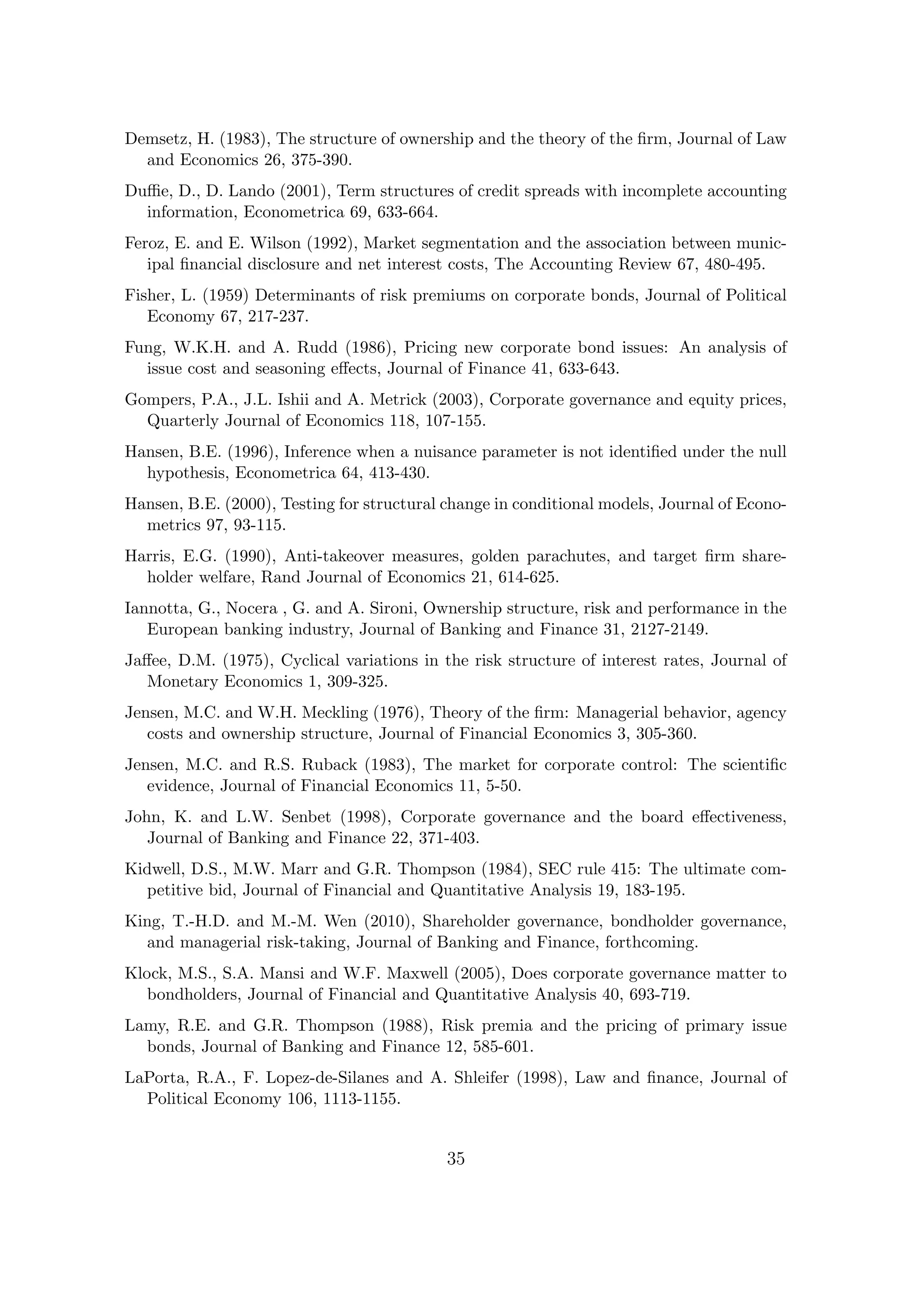 Demsetz, H. (1983), The structure of ownership and the theory of the ﬁrm, Journal of Law
  and Economics 26, 375-390.
Duﬃe, D., D. Lando (2001), Term structures of credit spreads with incomplete accounting
  information, Econometrica 69, 633-664.
Feroz, E. and E. Wilson (1992), Market segmentation and the association between munic-
   ipal ﬁnancial disclosure and net interest costs, The Accounting Review 67, 480-495.
Fisher, L. (1959) Determinants of risk premiums on corporate bonds, Journal of Political
   Economy 67, 217-237.
Fung, W.K.H. and A. Rudd (1986), Pricing new corporate bond issues: An analysis of
  issue cost and seasoning eﬀects, Journal of Finance 41, 633-643.
Gompers, P.A., J.L. Ishii and A. Metrick (2003), Corporate governance and equity prices,
  Quarterly Journal of Economics 118, 107-155.
Hansen, B.E. (1996), Inference when a nuisance parameter is not identiﬁed under the null
  hypothesis, Econometrica 64, 413-430.
Hansen, B.E. (2000), Testing for structural change in conditional models, Journal of Econo-
  metrics 97, 93-115.
Harris, E.G. (1990), Anti-takeover measures, golden parachutes, and target ﬁrm share-
  holder welfare, Rand Journal of Economics 21, 614-625.
Iannotta, G., Nocera , G. and A. Sironi, Ownership structure, risk and performance in the
   European banking industry, Journal of Banking and Finance 31, 2127-2149.
Jaﬀee, D.M. (1975), Cyclical variations in the risk structure of interest rates, Journal of
   Monetary Economics 1, 309-325.
Jensen, M.C. and W.H. Meckling (1976), Theory of the ﬁrm: Managerial behavior, agency
   costs and ownership structure, Journal of Financial Economics 3, 305-360.
Jensen, M.C. and R.S. Ruback (1983), The market for corporate control: The scientiﬁc
   evidence, Journal of Financial Economics 11, 5-50.
John, K. and L.W. Senbet (1998), Corporate governance and the board eﬀectiveness,
   Journal of Banking and Finance 22, 371-403.
Kidwell, D.S., M.W. Marr and G.R. Thompson (1984), SEC rule 415: The ultimate com-
  petitive bid, Journal of Financial and Quantitative Analysis 19, 183-195.
King, T.-H.D. and M.-M. Wen (2010), Shareholder governance, bondholder governance,
  and managerial risk-taking, Journal of Banking and Finance, forthcoming.
Klock, M.S., S.A. Mansi and W.F. Maxwell (2005), Does corporate governance matter to
  bondholders, Journal of Financial and Quantitative Analysis 40, 693-719.
Lamy, R.E. and G.R. Thompson (1988), Risk premia and the pricing of primary issue
  bonds, Journal of Banking and Finance 12, 585-601.
LaPorta, R.A., F. Lopez-de-Silanes and A. Shleifer (1998), Law and ﬁnance, Journal of
  Political Economy 106, 1113-1155.


                                            35
 