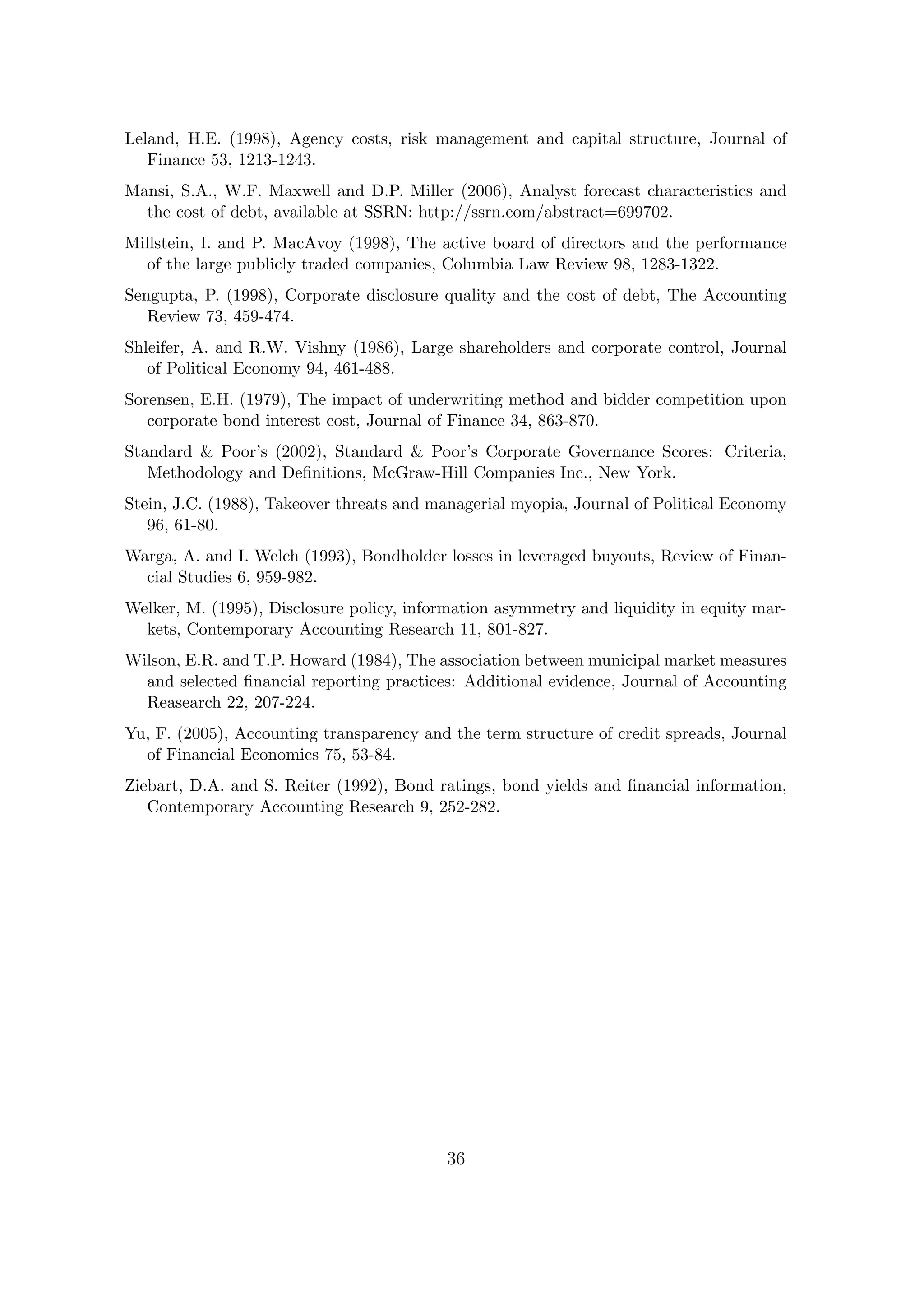 Leland, H.E. (1998), Agency costs, risk management and capital structure, Journal of
   Finance 53, 1213-1243.
Mansi, S.A., W.F. Maxwell and D.P. Miller (2006), Analyst forecast characteristics and
  the cost of debt, available at SSRN: http://ssrn.com/abstract=699702.
Millstein, I. and P. MacAvoy (1998), The active board of directors and the performance
  of the large publicly traded companies, Columbia Law Review 98, 1283-1322.
Sengupta, P. (1998), Corporate disclosure quality and the cost of debt, The Accounting
   Review 73, 459-474.
Shleifer, A. and R.W. Vishny (1986), Large shareholders and corporate control, Journal
   of Political Economy 94, 461-488.
Sorensen, E.H. (1979), The impact of underwriting method and bidder competition upon
   corporate bond interest cost, Journal of Finance 34, 863-870.
Standard & Poor’s (2002), Standard & Poor’s Corporate Governance Scores: Criteria,
   Methodology and Deﬁnitions, McGraw-Hill Companies Inc., New York.
Stein, J.C. (1988), Takeover threats and managerial myopia, Journal of Political Economy
   96, 61-80.
Warga, A. and I. Welch (1993), Bondholder losses in leveraged buyouts, Review of Finan-
  cial Studies 6, 959-982.
Welker, M. (1995), Disclosure policy, information asymmetry and liquidity in equity mar-
  kets, Contemporary Accounting Research 11, 801-827.
Wilson, E.R. and T.P. Howard (1984), The association between municipal market measures
  and selected ﬁnancial reporting practices: Additional evidence, Journal of Accounting
  Reasearch 22, 207-224.
Yu, F. (2005), Accounting transparency and the term structure of credit spreads, Journal
  of Financial Economics 75, 53-84.
Ziebart, D.A. and S. Reiter (1992), Bond ratings, bond yields and ﬁnancial information,
   Contemporary Accounting Research 9, 252-282.




                                          36
 