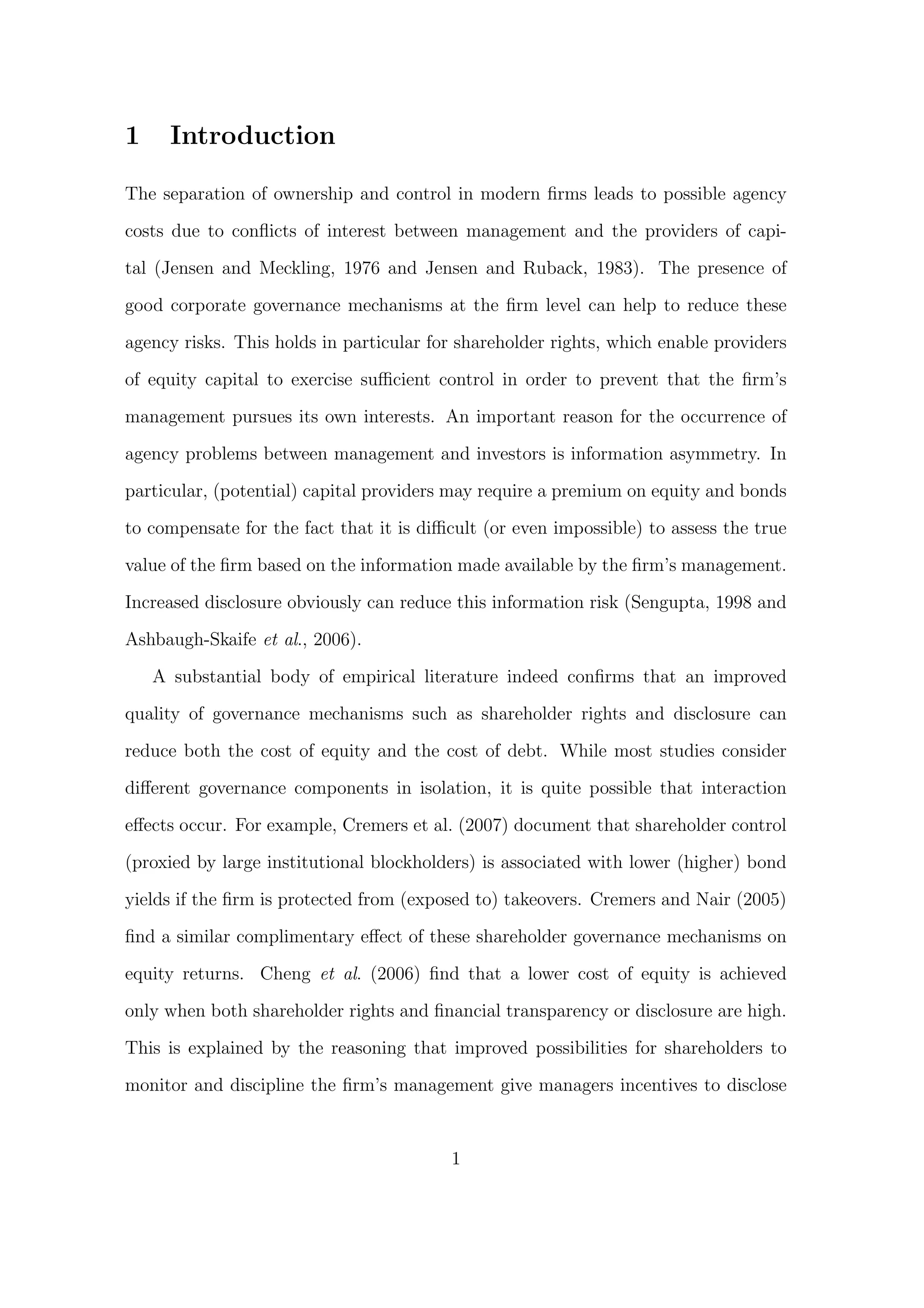 1     Introduction

The separation of ownership and control in modern ﬁrms leads to possible agency
costs due to conﬂicts of interest between management and the providers of capi-

tal (Jensen and Meckling, 1976 and Jensen and Ruback, 1983). The presence of

good corporate governance mechanisms at the ﬁrm level can help to reduce these

agency risks. This holds in particular for shareholder rights, which enable providers
of equity capital to exercise suﬃcient control in order to prevent that the ﬁrm’s
management pursues its own interests. An important reason for the occurrence of

agency problems between management and investors is information asymmetry. In

particular, (potential) capital providers may require a premium on equity and bonds
to compensate for the fact that it is diﬃcult (or even impossible) to assess the true
value of the ﬁrm based on the information made available by the ﬁrm’s management.

Increased disclosure obviously can reduce this information risk (Sengupta, 1998 and

Ashbaugh-Skaife et al., 2006).
    A substantial body of empirical literature indeed conﬁrms that an improved
quality of governance mechanisms such as shareholder rights and disclosure can

reduce both the cost of equity and the cost of debt. While most studies consider
diﬀerent governance components in isolation, it is quite possible that interaction
eﬀects occur. For example, Cremers et al. (2007) document that shareholder control

(proxied by large institutional blockholders) is associated with lower (higher) bond
yields if the ﬁrm is protected from (exposed to) takeovers. Cremers and Nair (2005)

ﬁnd a similar complimentary eﬀect of these shareholder governance mechanisms on

equity returns. Cheng et al. (2006) ﬁnd that a lower cost of equity is achieved

only when both shareholder rights and ﬁnancial transparency or disclosure are high.
This is explained by the reasoning that improved possibilities for shareholders to

monitor and discipline the ﬁrm’s management give managers incentives to disclose


                                         1
 
