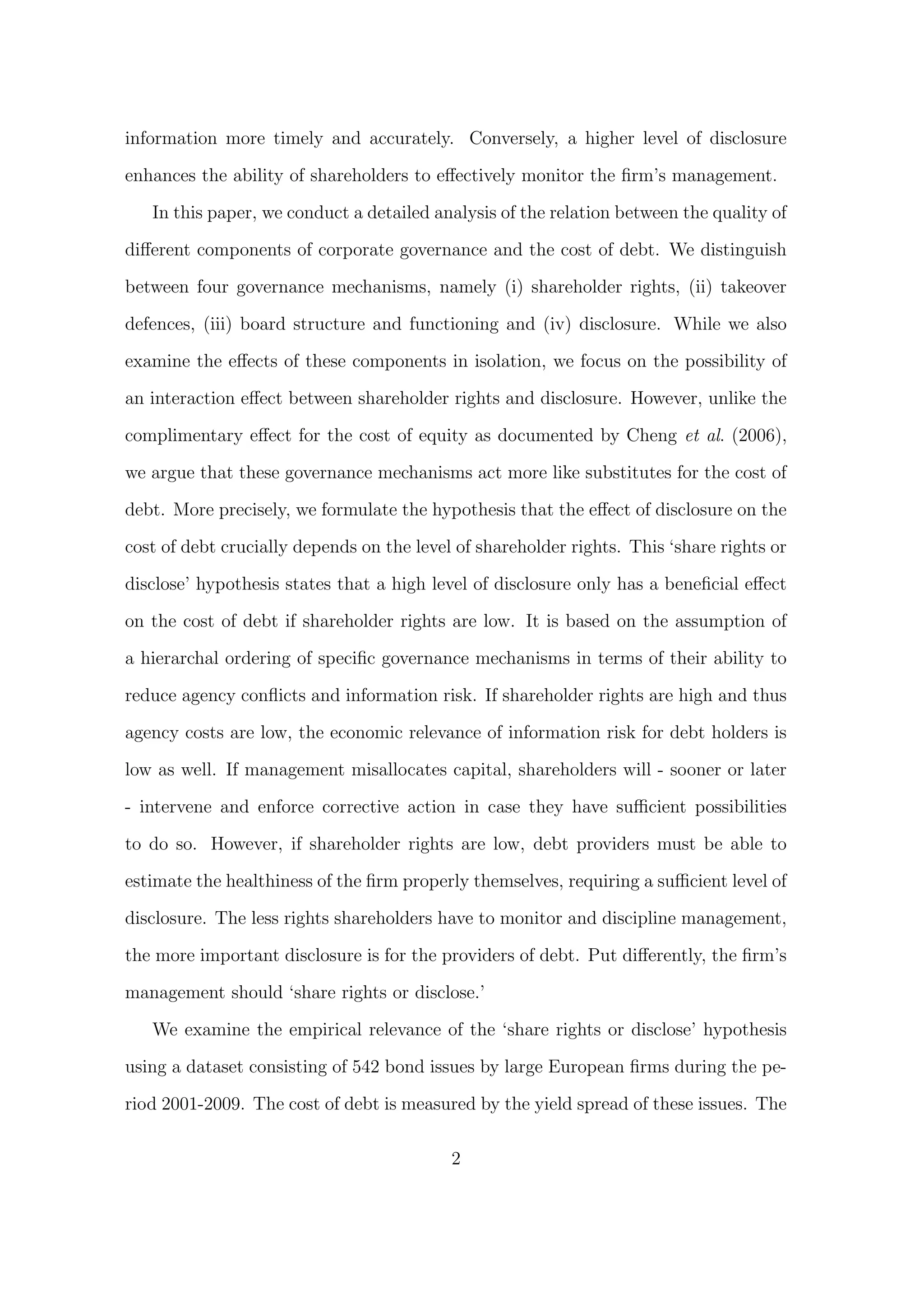 information more timely and accurately. Conversely, a higher level of disclosure

enhances the ability of shareholders to eﬀectively monitor the ﬁrm’s management.

   In this paper, we conduct a detailed analysis of the relation between the quality of
diﬀerent components of corporate governance and the cost of debt. We distinguish
between four governance mechanisms, namely (i) shareholder rights, (ii) takeover

defences, (iii) board structure and functioning and (iv) disclosure. While we also
examine the eﬀects of these components in isolation, we focus on the possibility of
an interaction eﬀect between shareholder rights and disclosure. However, unlike the

complimentary eﬀect for the cost of equity as documented by Cheng et al. (2006),

we argue that these governance mechanisms act more like substitutes for the cost of

debt. More precisely, we formulate the hypothesis that the eﬀect of disclosure on the
cost of debt crucially depends on the level of shareholder rights. This ‘share rights or
disclose’ hypothesis states that a high level of disclosure only has a beneﬁcial eﬀect
on the cost of debt if shareholder rights are low. It is based on the assumption of

a hierarchal ordering of speciﬁc governance mechanisms in terms of their ability to
reduce agency conﬂicts and information risk. If shareholder rights are high and thus
agency costs are low, the economic relevance of information risk for debt holders is

low as well. If management misallocates capital, shareholders will - sooner or later

- intervene and enforce corrective action in case they have suﬃcient possibilities
to do so. However, if shareholder rights are low, debt providers must be able to

estimate the healthiness of the ﬁrm properly themselves, requiring a suﬃcient level of

disclosure. The less rights shareholders have to monitor and discipline management,

the more important disclosure is for the providers of debt. Put diﬀerently, the ﬁrm’s
management should ‘share rights or disclose.’

   We examine the empirical relevance of the ‘share rights or disclose’ hypothesis

using a dataset consisting of 542 bond issues by large European ﬁrms during the pe-

riod 2001-2009. The cost of debt is measured by the yield spread of these issues. The

                                           2
 