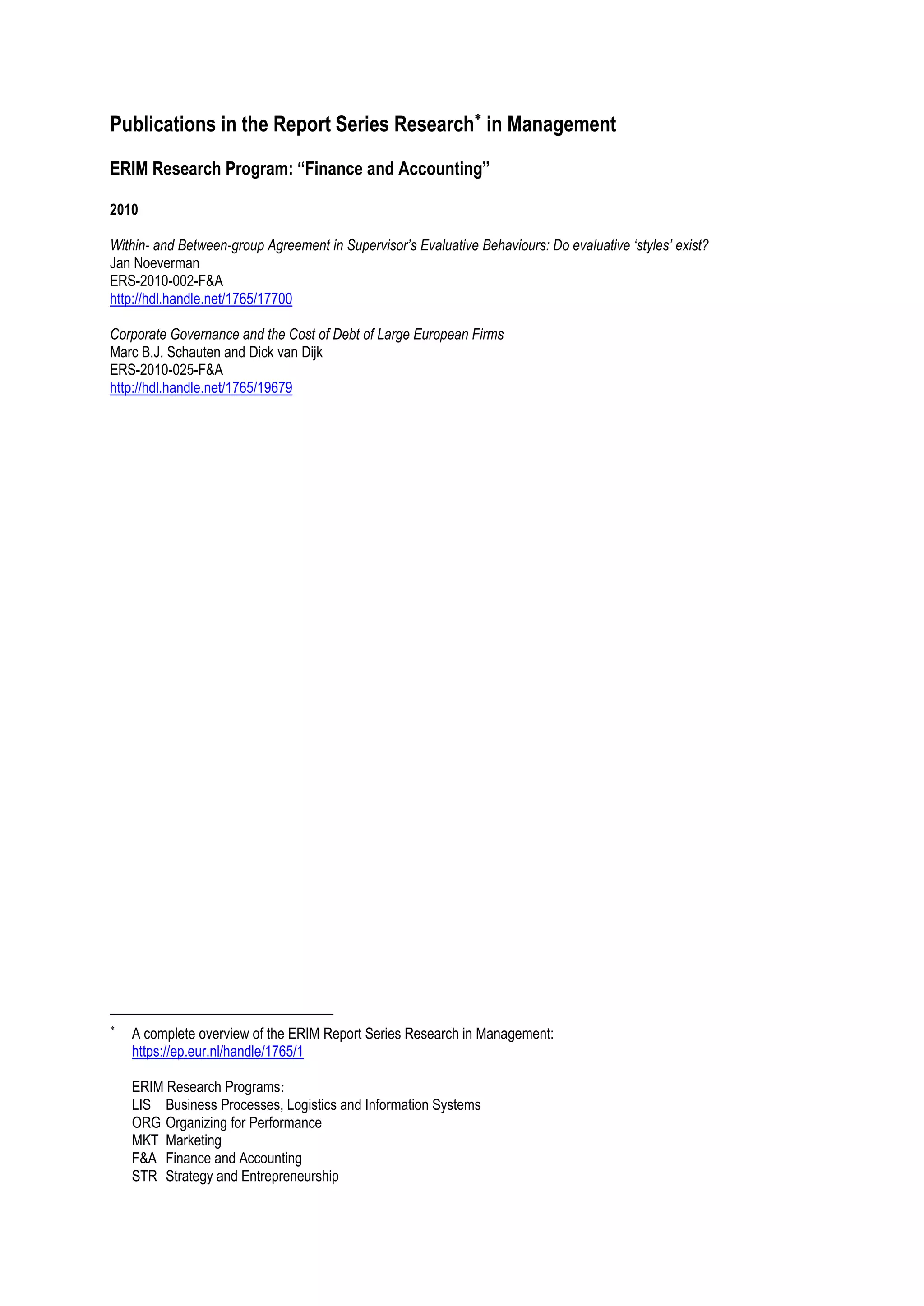 Publications in the Report Series Research in Management
ERIM Research Program: “Finance and Accounting”

2010

Within- and Between-group Agreement in Supervisor’s Evaluative Behaviours: Do evaluative ‘styles’ exist?
Jan Noeverman
ERS-2010-002-F&A
http://hdl.handle.net/1765/17700

Corporate Governance and the Cost of Debt of Large European Firms
Marc B.J. Schauten and Dick van Dijk
ERS-2010-025-F&A
http://hdl.handle.net/1765/19679





    A complete overview of the ERIM Report Series Research in Management:
    https://ep.eur.nl/handle/1765/1

    ERIM Research Programs:
    LIS Business Processes, Logistics and Information Systems
    ORG Organizing for Performance
    MKT Marketing
    F&A Finance and Accounting
    STR Strategy and Entrepreneurship
 