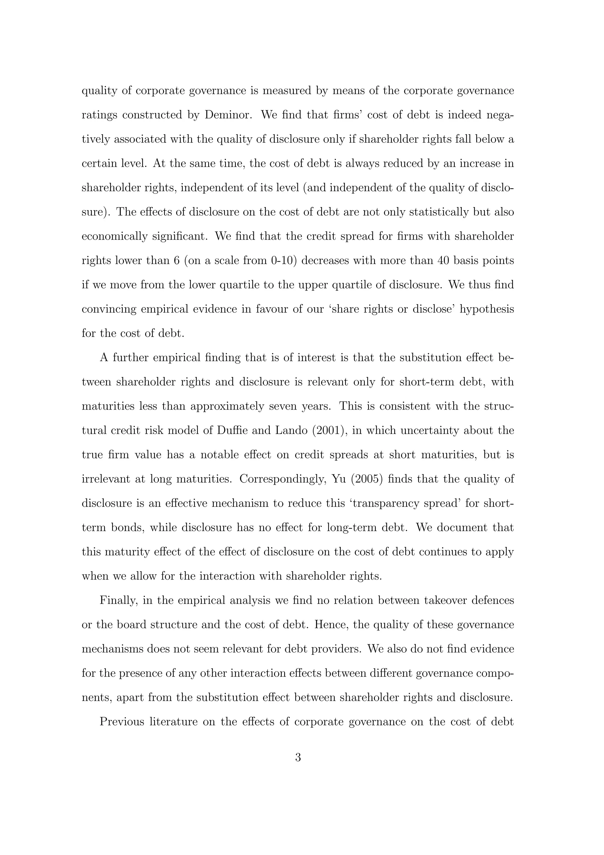 quality of corporate governance is measured by means of the corporate governance

ratings constructed by Deminor. We ﬁnd that ﬁrms’ cost of debt is indeed nega-

tively associated with the quality of disclosure only if shareholder rights fall below a
certain level. At the same time, the cost of debt is always reduced by an increase in
shareholder rights, independent of its level (and independent of the quality of disclo-

sure). The eﬀects of disclosure on the cost of debt are not only statistically but also
economically signiﬁcant. We ﬁnd that the credit spread for ﬁrms with shareholder
rights lower than 6 (on a scale from 0-10) decreases with more than 40 basis points

if we move from the lower quartile to the upper quartile of disclosure. We thus ﬁnd

convincing empirical evidence in favour of our ‘share rights or disclose’ hypothesis

for the cost of debt.
   A further empirical ﬁnding that is of interest is that the substitution eﬀect be-
tween shareholder rights and disclosure is relevant only for short-term debt, with
maturities less than approximately seven years. This is consistent with the struc-

tural credit risk model of Duﬃe and Lando (2001), in which uncertainty about the
true ﬁrm value has a notable eﬀect on credit spreads at short maturities, but is
irrelevant at long maturities. Correspondingly, Yu (2005) ﬁnds that the quality of

disclosure is an eﬀective mechanism to reduce this ‘transparency spread’ for short-

term bonds, while disclosure has no eﬀect for long-term debt. We document that
this maturity eﬀect of the eﬀect of disclosure on the cost of debt continues to apply

when we allow for the interaction with shareholder rights.

   Finally, in the empirical analysis we ﬁnd no relation between takeover defences

or the board structure and the cost of debt. Hence, the quality of these governance
mechanisms does not seem relevant for debt providers. We also do not ﬁnd evidence

for the presence of any other interaction eﬀects between diﬀerent governance compo-

nents, apart from the substitution eﬀect between shareholder rights and disclosure.

   Previous literature on the eﬀects of corporate governance on the cost of debt

                                           3
 